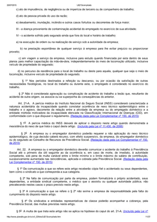 20/07/2015 L8213compilado
http://www.planalto.gov.br/ccivil_03/leis/L8213compilado.htm 11/37
        c) ato de imprudência, de negligência ou de imperícia de terceiro ou de companheiro de trabalho;
        d) ato de pessoa privada do uso da razão;
        e) desabamento, inundação, incêndio e outros casos fortuitos ou decorrentes de força maior;
        III ­ a doença proveniente de contaminação acidental do empregado no exercício de sua atividade;
        IV ­ o acidente sofrido pelo segurado ainda que fora do local e horário de trabalho:
        a) na execução de ordem ou na realização de serviço sob a autoridade da empresa;
                b)  na  prestação  espontânea  de  qualquer  serviço  à  empresa  para  lhe  evitar  prejuízo  ou  proporcionar
proveito;
        c) em viagem a serviço da empresa, inclusive para estudo quando financiada por esta dentro de seus
planos para melhor capacitação da mão­de­obra, independentemente do meio de locomoção utilizado, inclusive
veículo de propriedade do segurado;
        d) no percurso da residência para o local de trabalho ou deste para aquela, qualquer que seja o meio de
locomoção, inclusive veículo de propriedade do segurado.
                §  1º  Nos  períodos  destinados  a  refeição  ou  descanso,  ou  por  ocasião  da  satisfação  de  outras
necessidades  fisiológicas,  no  local  do  trabalho  ou  durante  este,  o  empregado  é  considerado  no  exercício  do
trabalho.
                §  2º  Não  é  considerada  agravação  ou  complicação  de  acidente  do  trabalho  a  lesão  que,  resultante  de
acidente de outra origem, se associe ou se superponha às conseqüências do anterior.
        Art. 21­A.  A perícia médica do Instituto Nacional do Seguro Social (INSS) considerará caracterizada a
natureza  acidentária  da  incapacidade  quando  constatar  ocorrência  de  nexo  técnico  epidemiológico  entre  o
trabalho  e  o  agravo,  decorrente  da  relação  entre  a  atividade  da  empresa  ou  do  empregado  doméstico  e  a
entidade  mórbida  motivadora  da  incapacidade  elencada  na  Classificação  Internacional  de  Doenças  (CID),  em
conformidade com o que dispuser o regulamento. (Redação dada pela Lei Complementar nº 150, de 2015)
                §  1o    A  perícia  médica  do  INSS  deixará  de  aplicar  o  disposto  neste  artigo  quando  demonstrada  a
inexistência do nexo de que trata o caput deste artigo.  (Incluído pela Lei nº 11.430, de 2006)
                §  2o    A  empresa  ou  o  empregador  doméstico  poderão  requerer  a  não  aplicação  do  nexo  técnico
epidemiológico, de cuja decisão caberá recurso, com efeito suspensivo, da empresa, do empregador doméstico
ou do segurado ao Conselho de Recursos da Previdência Social. (Redação dada pela Lei Complementar nº 150,
de 2015)
        Art. 22.  A empresa ou o empregador doméstico deverão comunicar o acidente do trabalho à Previdência
Social  até  o  primeiro  dia  útil  seguinte  ao  da  ocorrência  e,  em  caso  de  morte,  de  imediato,  à  autoridade
competente,  sob  pena  de  multa  variável  entre  o  limite  mínimo  e  o  limite  máximo  do  salário  de  contribuição,
sucessivamente aumentada nas reincidências, aplicada e cobrada pela Previdência Social. (Redação dada pela
Lei Complementar nº 150, de 2015)
        § 1º Da comunicação a que se refere este artigo receberão cópia fiel o acidentado ou seus dependentes,
bem como o sindicato a que corresponda a sua categoria.
                §  2º  Na  falta  de  comunicação  por  parte  da  empresa,  podem  formalizá­la  o  próprio  acidentado,  seus
dependentes,  a  entidade  sindical  competente,  o  médico  que  o  assistiu  ou  qualquer  autoridade  pública,  não
prevalecendo nestes casos o prazo previsto neste artigo.
                §  3º  A  comunicação  a  que  se  refere  o  §  2º  não  exime  a  empresa  de  responsabilidade  pela  falta  do
cumprimento do disposto neste artigo.
                §  4º  Os  sindicatos  e  entidades  representativas  de  classe  poderão  acompanhar  a  cobrança,  pela
Previdência Social, das multas previstas neste artigo.
        § 5o  A multa de que trata este artigo não se aplica na hipótese do caput do art. 21­A. (Incluído pela Lei nº
 
