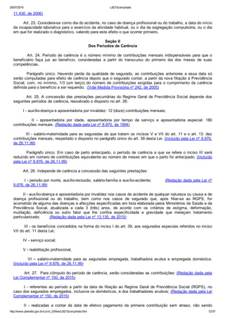 20/07/2015 L8213compilado
http://www.planalto.gov.br/ccivil_03/leis/L8213compilado.htm 12/37
11.430, de 2006)
        Art. 23. Considera­se como dia do acidente, no caso de doença profissional ou do trabalho, a data do início
da incapacidade laborativa para o exercício da atividade habitual, ou o dia da segregação compulsória, ou o dia
em que for realizado o diagnóstico, valendo para este efeito o que ocorrer primeiro.
Seção II
Dos Períodos de Carência
                Art.  24.  Período  de  carência  é  o  número  mínimo  de  contribuições  mensais  indispensáveis  para  que  o
beneficiário  faça  jus  ao  benefício,  consideradas  a  partir  do  transcurso  do  primeiro  dia  dos  meses  de  suas
competências.
        Parágrafo único. Havendo perda da qualidade de segurado, as contribuições anteriores a essa data só
serão computadas para efeito de carência depois que o segurado contar, a partir da nova filiação à Previdência
Social, com, no mínimo, 1/3 (um terço) do número de contribuições exigidas para o cumprimento da carência
definida para o benefício a ser requerido.  (Vide Medida Provisória nº 242, de 2005)
        Art. 25. A concessão das prestações pecuniárias do Regime Geral de Previdência Social depende dos
seguintes períodos de carência, ressalvado o disposto no art. 26:
        I ­ auxílio­doença e aposentadoria por invalidez: 12 (doze) contribuições mensais;
                II  ­  aposentadoria  por  idade,  aposentadoria  por  tempo  de  serviço  e  aposentadoria  especial:  180
contribuições mensais. (Redação dada pela Lei nº 8.870, de 1994)
        III ­ salário­maternidade para as seguradas de que tratam os incisos V e VII do art. 11 e o art. 13: dez
contribuições mensais, respeitado o disposto no parágrafo único do art. 39 desta Lei. (Incluído pela Lei nº 9.876,
de 26.11.99)
        Parágrafo único. Em caso de parto antecipado, o período de carência a que se refere o inciso III será
reduzido em número de contribuições equivalente ao número de meses em que o parto foi antecipado. (Incluído
pela Lei nº 9.876, de 26.11.99)
        Art. 26. Independe de carência a concessão das seguintes prestações:
        I ­ pensão por morte, auxílio­reclusão, salário­família e auxílio­acidente;          (Redação dada pela Lei nº
9.876, de 26.11.99) 
        II ­ auxílio­doença e aposentadoria por invalidez nos casos de acidente de qualquer natureza ou causa e de
doença  profissional  ou  do  trabalho,  bem  como  nos  casos  de  segurado  que,  após  filiar­se  ao  RGPS,  for
acometido de alguma das doenças e afecções especificadas em lista elaborada pelos Ministérios da Saúde e da
Previdência  Social,  atualizada  a  cada  3  (três)  anos,  de  acordo  com  os  critérios  de  estigma,  deformação,
mutilação,  deficiência  ou  outro  fator  que  lhe  confira  especificidade  e  gravidade  que  mereçam  tratamento
particularizado;        (Redação dada pela Lei nº 13.135, de 2015)
        III ­ os benefícios concedidos na forma do inciso I do art. 39, aos segurados especiais referidos no inciso
VII do art. 11 desta Lei;
        IV ­ serviço social;
        V ­ reabilitação profissional.
                VI  –  salário­maternidade  para  as  seguradas  empregada,  trabalhadora  avulsa  e  empregada  doméstica.
(Incluído pela Lei nº 9.876, de 26.11.99)
        Art. 27.  Para cômputo do período de carência, serão consideradas as contribuições: (Redação dada pela
Lei Complementar nº 150, de 2015)
I ­ referentes ao período a partir da data de filiação ao Regime Geral de Previdência  Social  (RGPS),  no
caso dos segurados empregados, inclusive os domésticos, e dos trabalhadores avulsos; (Redação dada pela Lei
Complementar nº 150, de 2015)
II  ­  realizadas  a  contar  da  data  de  efetivo  pagamento  da  primeira  contribuição  sem  atraso,  não  sendo
 