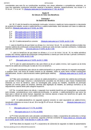 20/07/2015 L8213compilado
http://www.planalto.gov.br/ccivil_03/leis/L8213compilado.htm 13/37
consideradas  para  este  fim  as  contribuições  recolhidas  com  atraso  referentes  a  competências  anteriores,  no
caso dos segurados contribuinte individual, especial e facultativo, referidos,  respectivamente,  nos  incisos  V  e
VII do art. 11 e no art. 13. (Redação dada pela Lei Complementar nº 150, de 2015)
Seção III
Do Cálculo do Valor dos Benefícios
Subseção I
Do Salário­de­ Benefício
        Art. 28. O valor do benefício de prestação continuada, inclusive o regido por norma especial e o decorrente
de acidente do trabalho, exceto o salário­família e o salário­maternidade, será calculado com base no salário­de­
benefício. (Redação dada pela Lei nº 9.032, de 1995)
        § 1º      (Revogado pela Lei nº 9.032, de 1995)
        § 2º      (Revogado pela Lei nº 9.032, de 1995)
        § 3º      (Revogado pela Lei nº 9.032, de 1995)
        § 4º      (Revogado pela Lei nº 9.032, de 1995)
         Art. 29. O salário­de­benefício consiste:      (Redação dada pela Lei nº 9.876, de 26.11.99)
        I ­ para os benefícios de que tratam as alíneas b e c do inciso I do art. 18, na média aritmética simples dos
maiores salários­de­contribuição correspondentes a oitenta por cento de todo o período contributivo, multiplicada
pelo fator previdenciário;       (Incluído pela Lei nº 9.876, de 26.11.99)
        II ­ para os benefícios de que tratam as alíneas a, d, e e h do inciso I do art. 18, na média aritmética
simples dos maiores salários­de­contribuição correspondentes a oitenta por cento de todo o período contributivo.
(Incluído pela Lei nº 9.876, de 26.11.99)
        § 1º        (Revogado pela Lei nº 9.876, de 26.11.1999)
        § 2º O valor do salário­de­benefício não será inferior ao de um salário mínimo, nem superior ao do limite
máximo do salário­de­contribuição na data de início do benefício.
        § 3º Serão considerados para cálculo do salário­de­benefício os ganhos habituais do segurado empregado,
a  qualquer  título,  sob  forma  de  moeda  corrente  ou  de  utilidades,  sobre  os  quais  tenha  incidido  contribuições
previdenciárias, exceto o décimo­terceiro salário (gratificação natalina).      (Redação dada pela Lei nº 8.870, de
1994)
        § 4º Não será considerado, para o cálculo do salário­de­benefício, o aumento dos salários­de­contribuição
que  exceder  o  limite  legal,  inclusive  o  voluntariamente  concedido  nos  36  (trinta  e  seis)  meses  imediatamente
anteriores  ao  início  do  benefício,  salvo  se  homologado  pela  Justiça  do  Trabalho,  resultante  de  promoção
regulada  por  normas  gerais  da  empresa,  admitida  pela  legislação  do  trabalho,  de  sentença  normativa  ou  de
reajustamento salarial obtido pela categoria respectiva.
        § 5º Se, no período básico de cálculo, o segurado tiver recebido benefícios por incapacidade, sua duração
será  contada,  considerando­se  como  salário­de­contribuição,  no  período,  o  salário­de­benefício  que  serviu  de
base  para  o  cálculo  da  renda  mensal,  reajustado  nas  mesmas  épocas  e  bases  dos  benefícios  em  geral,  não
podendo ser inferior ao valor de 1 (um) salário mínimo.
                §  6o    O  salário­de­benefício  do  segurado  especial  consiste  no  valor  equivalente  ao  salário­mínimo,
ressalvado o disposto no inciso II do art. 39 e nos §§ 3o e 4o do art. 48 desta Lei.       (Redação dada pela Lei nº
11.718, de 2008)
        I ­       (Revogado pela Lei nº 11.718, de 2008)
        II ­       (Revogado pela Lei nº 11.718, de 2008)
        § 7o O fator previdenciário será calculado considerando­se a idade, a expectativa de sobrevida e o tempo
de contribuição do segurado ao se aposentar, segundo a fórmula constante do Anexo desta Lei. (Incluído  pela
Lei nº 9.876, de 26.11.99)  (Vide Decreto nº 3.266, de 1.999)
        § 8o Para efeito do disposto no § 7o, a expectativa de sobrevida do segurado na idade da aposentadoria
 