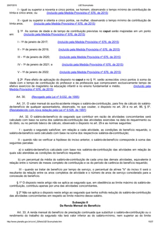 20/07/2015 L8213compilado
http://www.planalto.gov.br/ccivil_03/leis/L8213compilado.htm 15/37
I ­ igual ou superior a noventa e cinco pontos, se homem, observando o tempo mínimo de contribuição de
trinta e cinco anos; ou           (Incluído pela Medida Provisória nº 676, de 2015)
II ­ igual ou superior a oitenta e cinco pontos, se mulher, observando o tempo mínimo de contribuição de
trinta anos.            (Incluído pela Medida Provisória nº 676, de 2015)
§ 1º  As somas de idade e de tempo de contribuição previstas no caput serão majoradas em um ponto
em:           (Incluído pela Medida Provisória nº 676, de 2015)
I ­ 1º de janeiro de 2017;           (Incluído pela Medida Provisória nº 676, de 2015)
II ­ 1º de janeiro de 2019;           (Incluído pela Medida Provisória nº 676, de 2015)
III ­ 1º de janeiro de 2020;           (Incluído pela Medida Provisória nº 676, de 2015)
IV ­ 1º de janeiro de 2021; e           (Incluído pela Medida Provisória nº 676, de 2015)
V ­ 1º de janeiro de 2022.            (Incluído pela Medida Provisória nº 676, de 2015)
§ 2º  Para efeito de aplicação do disposto no caput e no § 1º, serão acrescidos cinco pontos à soma da
idade com o tempo de contribuição do professor e da professora que comprovarem  exclusivamente  tempo  de
efetivo exercício de magistério na educação infantil e no ensino fundamental e médio.           (Incluído  pela
Medida Provisória nº 676, de 2015)
        Art. 30.       (Revogado pela Lei nº 9.032, de 1995)
        Art. 31. O valor mensal do auxílio­acidente integra o salário­de­contribuição, para fins de cálculo do salário­
de­benefício  de  qualquer  aposentadoria,  observado,  no  que  couber,  o  disposto  no  art.  29  e  no  art.  86,  §  5º.
(Restabelecido com nova redação pela Lei nº 9.528, de 1997)
                Art.  32.  O  salário­de­benefício  do  segurado  que  contribuir  em  razão  de  atividades  concomitantes  será
calculado com base na soma dos salários­de­contribuição das atividades exercidas na data do requerimento ou
do óbito, ou no período básico de cálculo, observado o disposto no art. 29 e as normas seguintes:
                I  ­  quando  o  segurado  satisfizer,  em  relação  a  cada  atividade,  as  condições  do  benefício  requerido,  o
salário­de­beneficio será calculado com base na soma dos respectivos salários­de­contribuição;
        II ­ quando não se verificar a hipótese do inciso anterior, o salário­de­benefício corresponde à soma das
seguintes parcelas:
        a) o salário­de­benefício calculado com base nos salários­de­contribuição das atividades em relação às
quais são atendidas as condições do benefício requerido;
        b) um percentual da média do salário­de­contribuição de cada uma das demais atividades, equivalente à
relação entre o número de meses completo de contribuição e os do período de carência do benefício requerido;
        III ­ quando se tratar de benefício por tempo de serviço, o percentual da alínea "b" do inciso II será o
resultante da relação entre os anos completos de atividade e o número de anos de serviço considerado para a
concessão do benefício.
        § 1º O disposto neste artigo não se aplica ao segurado que, em obediência ao limite máximo do salário­de­
contribuição, contribuiu apenas por uma das atividades concomitantes.
        § 2º Não se aplica o disposto neste artigo ao segurado que tenha sofrido redução do salário­de­contribuição
das atividades concomitantes em respeito ao limite máximo desse salário.
Subseção II
Da Renda Mensal do Benefício
        Art. 33. A renda mensal do benefício de prestação continuada que substituir o salário­de­contribuição ou o
rendimento  do  trabalho  do  segurado  não  terá  valor  inferior  ao  do  salário­mínimo,  nem  superior  ao  do  limite
 