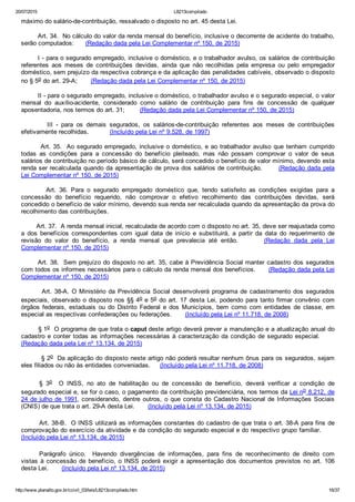 20/07/2015 L8213compilado
http://www.planalto.gov.br/ccivil_03/leis/L8213compilado.htm 16/37
máximo do salário­de­contribuição, ressalvado o disposto no art. 45 desta Lei.
        Art. 34.  No cálculo do valor da renda mensal do benefício, inclusive o decorrente de acidente do trabalho,
serão computados:      (Redação dada pela Lei Complementar nº 150, de 2015)
I ­ para o segurado empregado, inclusive o doméstico, e o trabalhador avulso, os salários de contribuição
referentes  aos  meses  de  contribuições  devidas,  ainda  que  não  recolhidas  pela  empresa  ou  pelo  empregador
doméstico, sem prejuízo da respectiva cobrança e da aplicação das penalidades cabíveis, observado o disposto
no § 5o do art. 29­A;       (Redação dada pela Lei Complementar nº 150, de 2015)
II ­ para o segurado empregado, inclusive o doméstico, o trabalhador avulso e o segurado especial, o valor
mensal  do  auxílio­acidente,  considerado  como  salário  de  contribuição  para  fins  de  concessão  de  qualquer
aposentadoria, nos termos do art. 31;        (Redação dada pela Lei Complementar nº 150, de 2015)
                III  ­  para  os  demais  segurados,  os  salários­de­contribuição  referentes  aos  meses  de  contribuições
efetivamente recolhidas.           (Incluído pela Lei nº 9.528, de 1997)
        Art. 35.  Ao segurado empregado, inclusive o doméstico, e ao trabalhador avulso que tenham cumprido
todas  as  condições  para  a  concessão  do  benefício  pleiteado,  mas  não  possam  comprovar  o  valor  de  seus
salários de contribuição no período básico de cálculo, será concedido o benefício de valor mínimo, devendo esta
renda ser recalculada quando da apresentação de prova dos salários de contribuição.       (Redação dada pela
Lei Complementar nº 150, de 2015)
                Art.  36.  Para  o  segurado  empregado  doméstico  que,  tendo  satisfeito  as  condições  exigidas  para  a
concessão  do  benefício  requerido,  não  comprovar  o  efetivo  recolhimento  das  contribuições  devidas,  será
concedido o benefício de valor mínimo, devendo sua renda ser recalculada quando da apresentação da prova do
recolhimento das contribuições.
        Art. 37.  A renda mensal inicial, recalculada de acordo com o disposto no art. 35, deve ser reajustada como
a  dos  benefícios  correspondentes  com  igual  data  de  início  e  substituirá,  a  partir  da  data  do  requerimento  de
revisão  do  valor  do  benefício,  a  renda  mensal  que  prevalecia  até  então.              (Redação  dada  pela  Lei
Complementar nº 150, de 2015)
       Art. 38.  Sem prejuízo do disposto no art. 35, cabe à Previdência Social manter cadastro dos segurados
com todos os informes necessários para o cálculo da renda mensal dos benefícios.      (Redação dada pela Lei
Complementar nº 150, de 2015)
        Art. 38­A. O Ministério da Previdência Social desenvolverá programa de cadastramento dos segurados
especiais, observado o disposto nos §§ 4o e 5o do art. 17 desta Lei, podendo para tanto firmar convênio  com
órgãos  federais,  estaduais  ou  do  Distrito  Federal  e  dos  Municípios,  bem  como  com  entidades  de  classe,  em
especial as respectivas confederações ou federações.       (Incluído pela Lei nº 11.718, de 2008)
        § 1o  O programa de que trata o caput deste artigo deverá prever a manutenção e a atualização anual do
cadastro e conter todas as informações necessárias à caracterização da condição de segurado especial.      
(Redação dada pela Lei nº 13.134, de 2015)
         § 2o  Da aplicação do disposto neste artigo não poderá resultar nenhum ônus para os segurados, sejam
eles filiados ou não às entidades conveniadas.     (Incluído pela Lei nº 11.718, de 2008)
§  3o    O  INSS,  no  ato  de  habilitação  ou  de  concessão  de  benefício,  deverá  verificar  a  condição  de
segurado especial e, se for o caso, o pagamento da contribuição previdenciária, nos termos da Lei no 8.212, de
24 de julho de 1991, considerando, dentre outros, o que consta do Cadastro Nacional de Informações Sociais
(CNIS) de que trata o art. 29­A desta Lei.       (Incluído pela Lei nº 13.134, de 2015)
Art. 38­B.  O INSS utilizará as informações constantes do cadastro de que trata o art. 38­A para fins de
comprovação do exercício da atividade e da condição do segurado especial e do respectivo grupo familiar.      
(Incluído pela Lei nº 13.134, de 2015)
Parágrafo  único.    Havendo  divergências  de  informações,  para  fins  de  reconhecimento  de  direito  com
vistas à concessão de benefício,  o  INSS  poderá  exigir  a  apresentação  dos  documentos  previstos  no  art.  106
desta Lei.       (Incluído pela Lei nº 13.134, de 2015)
 