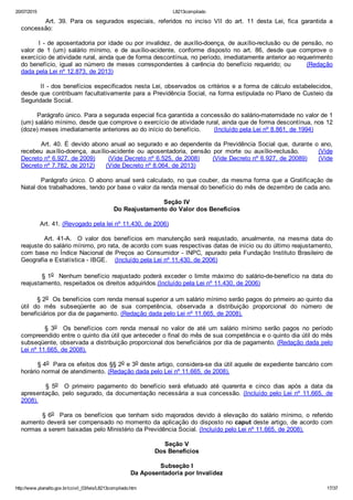 20/07/2015 L8213compilado
http://www.planalto.gov.br/ccivil_03/leis/L8213compilado.htm 17/37
                Art.  39.  Para  os  segurados  especiais,  referidos  no  inciso  VII  do  art.  11  desta  Lei,  fica  garantida  a
concessão:
       I ­ de aposentadoria por idade ou por invalidez, de auxílio­doença, de auxílio­reclusão ou de pensão, no
valor  de  1  (um)  salário  mínimo,  e  de  auxílio­acidente,  conforme  disposto  no  art.  86,  desde  que  comprove  o
exercício de atividade rural, ainda que de forma descontínua, no período, imediatamente anterior ao requerimento
do benefício, igual ao número de meses correspondentes à carência do benefício requerido;  ou            (Redação
dada pela Lei nº 12.873, de 2013)
        II ­ dos benefícios especificados nesta Lei, observados os critérios e a forma de cálculo estabelecidos,
desde que contribuam facultativamente para a Previdência Social, na forma estipulada no Plano de Custeio da
Seguridade Social.
        Parágrafo único. Para a segurada especial fica garantida a concessão do salário­maternidade no valor de 1
(um) salário mínimo, desde que comprove o exercício de atividade rural, ainda que de forma descontínua, nos 12
(doze) meses imediatamente anteriores ao do início do benefício.       (Incluído pela Lei nº 8.861, de 1994)
        Art. 40. É devido abono anual ao segurado e ao dependente da Previdência Social que, durante o ano,
recebeu  auxílio­doença,  auxílio­acidente  ou  aposentadoria,  pensão  por  morte  ou  auxílio­reclusão.            (Vide
Decreto nº 6.927, de 2009)      (Vide Decreto nº 6.525, de 2008)      (Vide Decreto nº 6.927, de 20089)     (Vide
Decreto nº 7.782, de 2012)      (Vide Decreto nº 8.064, de 2013)
        Parágrafo único. O abono anual será calculado, no que couber, da mesma forma que a Gratificação de
Natal dos trabalhadores, tendo por base o valor da renda mensal do benefício do mês de dezembro de cada ano.
Seção IV
Do Reajustamento do Valor dos Benefícios
          Art. 41. (Revogado pela lei nº 11.430, de 2006)
                Art.  41­A.    O  valor  dos  benefícios  em  manutenção  será  reajustado,  anualmente,  na  mesma  data  do
reajuste do salário mínimo, pro rata, de acordo com suas respectivas datas de início ou do último reajustamento,
com base no Índice Nacional de Preços ao Consumidor ­ INPC, apurado pela Fundação Instituto Brasileiro de
Geografia e Estatística ­ IBGE.    (Incluído pela Lei nº 11.430, de 2006)
        § 1o  Nenhum benefício reajustado  poderá  exceder  o  limite  máximo  do  salário­de­benefício  na  data  do
reajustamento, respeitados os direitos adquiridos.(Incluído pela Lei nº 11.430, de 2006)       
        § 2o  Os benefícios com renda mensal superior a um salário mínimo serão pagos do primeiro ao quinto dia
útil  do  mês  subseqüente  ao  de  sua  competência,  observada  a  distribuição  proporcional  do  número  de
beneficiários por dia de pagamento. (Redação dada pelo Lei nº 11.665, de 2008).
                §  3o    Os  benefícios  com  renda  mensal  no  valor  de  até  um  salário  mínimo  serão  pagos  no  período
compreendido entre o quinto dia útil que anteceder o final do mês de sua competência e o quinto dia útil do mês
subseqüente, observada a distribuição proporcional dos beneficiários por dia de pagamento. (Redação dada pelo
Lei nº 11.665, de 2008).
        § 4o  Para os efeitos dos §§ 2o e 3o deste artigo, considera­se dia útil aquele de expediente bancário com
horário normal de atendimento. (Redação dada pelo Lei nº 11.665, de 2008).
                §  5o    O  primeiro  pagamento  do  benefício  será  efetuado  até  quarenta  e  cinco  dias  após  a  data  da
apresentação, pelo segurado, da documentação necessária a sua concessão. (Incluído pelo Lei nº 11.665,  de
2008).
                § 6o    Para  os  benefícios  que  tenham  sido  majorados  devido  à  elevação  do  salário  mínimo,  o  referido
aumento deverá ser compensado no momento da aplicação do disposto no caput deste artigo, de acordo com
normas a serem baixadas pelo Ministério da Previdência Social. (Incluído pelo Lei nº 11.665, de 2008).
Seção V
Dos Benefícios
Subseção I
Da Aposentadoria por Invalidez
 
