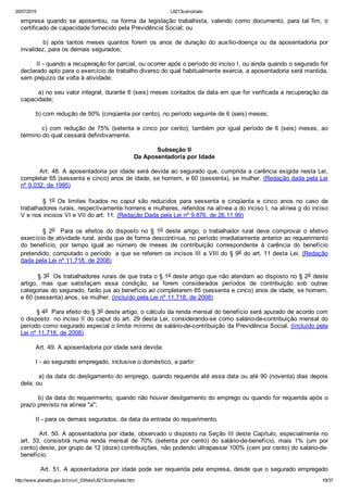 20/07/2015 L8213compilado
http://www.planalto.gov.br/ccivil_03/leis/L8213compilado.htm 19/37
empresa  quando  se  aposentou,  na  forma  da  legislação  trabalhista,  valendo  como  documento,  para  tal  fim,  o
certificado de capacidade fornecido pela Previdência Social; ou
                b)  após  tantos  meses  quantos  forem  os  anos  de  duração  do  auxílio­doença  ou  da  aposentadoria  por
invalidez, para os demais segurados;
        II ­ quando a recuperação for parcial, ou ocorrer após o período do inciso I, ou ainda quando o segurado for
declarado apto para o exercício de trabalho diverso do qual habitualmente exercia, a aposentadoria será mantida,
sem prejuízo da volta à atividade:
        a) no seu valor integral, durante 6 (seis) meses contados da data em que for verificada a recuperação da
capacidade;
        b) com redução de 50% (cinqüenta por cento), no período seguinte de 6 (seis) meses;
                c)  com  redução  de  75%  (setenta  e  cinco  por  cento),  também  por  igual  período  de  6  (seis)  meses,  ao
término do qual cessará definitivamente.
Subseção II
Da Aposentadoria por Idade
        Art. 48. A aposentadoria por idade será devida ao segurado que, cumprida a carência exigida nesta Lei,
completar 65 (sessenta e cinco) anos de idade, se homem, e 60 (sessenta), se mulher. (Redação dada pela Lei
nº 9.032, de 1995)
                §  1o  Os  limites  fixados  no  caput  são  reduzidos  para  sessenta  e  cinqüenta  e  cinco  anos  no  caso  de
trabalhadores rurais, respectivamente homens e mulheres, referidos na alínea a do inciso I, na alínea g do inciso
V e nos incisos VI e VII do art. 11. (Redação Dada pela Lei nº 9.876, de 26.11.99)
                §  2o    Para  os  efeitos  do  disposto  no  §  1o  deste  artigo,  o  trabalhador  rural  deve  comprovar  o  efetivo
exercício de atividade rural, ainda que de forma descontínua, no período imediatamente anterior ao requerimento
do  benefício,  por  tempo  igual  ao  número  de  meses  de  contribuição  correspondente  à  carência  do  benefício
pretendido, computado o período  a que se referem os incisos III a VIII do § 9o do art. 11 desta Lei. (Redação
dada pela Lei nº 11,718, de 2008)
        § 3o  Os trabalhadores rurais de que trata o § 1o deste artigo que não atendam ao disposto no § 2o deste
artigo,  mas  que  satisfaçam  essa  condição,  se  forem  considerados  períodos  de  contribuição  sob  outras
categorias do segurado, farão jus ao benefício ao completarem 65 (sessenta e cinco) anos de idade, se homem,
e 60 (sessenta) anos, se mulher. (Incluído pela Lei nº 11,718, de 2008)
        § 4o  Para efeito do § 3o deste artigo, o cálculo da renda mensal do benefício será apurado de acordo com
o disposto  no inciso II do caput do art. 29 desta Lei, considerando­se como salário­de­contribuição mensal do
período como segurado especial o limite mínimo de salário­de­contribuição da Previdência Social. (Incluído pela
Lei nº 11,718, de 2008)
        Art. 49. A aposentadoria por idade será devida:
        I ­ ao segurado empregado, inclusive o doméstico, a partir:
        a) da data do desligamento do emprego, quando requerida até essa data ou até 90 (noventa) dias depois
dela; ou
        b) da data do requerimento, quando não houver desligamento do emprego ou quando for requerida após o
prazo previsto na alínea "a";
        II ­ para os demais segurados, da data da entrada do requerimento.
        Art. 50. A aposentadoria por idade, observado o disposto na Seção III deste Capítulo, especialmente no
art.  33,  consistirá  numa  renda  mensal  de  70%  (setenta  por  cento)  do  salário­de­benefício,  mais  1%  (um  por
cento) deste, por grupo de 12 (doze) contribuições, não podendo ultrapassar 100% (cem por cento) do salário­de­
benefício.
        Art. 51. A aposentadoria por idade pode ser requerida pela empresa, desde que o segurado empregado
 