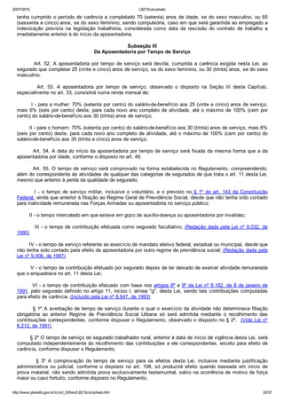 20/07/2015 L8213compilado
http://www.planalto.gov.br/ccivil_03/leis/L8213compilado.htm 20/37
tenha cumprido o período de carência e completado 70 (setenta) anos de idade, se do sexo masculino, ou 65
(sessenta e cinco) anos, se do sexo feminino, sendo compulsória, caso em que será garantida ao empregado a
indenização  prevista  na  legislação  trabalhista,  considerada  como  data  da  rescisão  do  contrato  de  trabalho  a
imediatamente anterior à do início da aposentadoria.
Subseção III
Da Aposentadoria por Tempo de Serviço
                Art.  52.  A  aposentadoria  por  tempo  de  serviço  será  devida,  cumprida  a  carência  exigida  nesta  Lei,  ao
segurado que completar 25 (vinte e cinco) anos de serviço, se do sexo feminino, ou 30 (trinta) anos, se do sexo
masculino.
                Art.  53.  A  aposentadoria  por  tempo  de  serviço,  observado  o  disposto  na  Seção  III  deste  Capítulo,
especialmente no art. 33, consistirá numa renda mensal de:
        I ­ para a mulher: 70% (setenta por cento) do salário­de­benefício aos 25 (vinte e cinco) anos de serviço,
mais 6% (seis por cento) deste, para cada novo ano completo de atividade, até o máximo de 100% (cem por
cento) do salário­de­benefício aos 30 (trinta) anos de serviço;
        II ­ para o homem: 70% (setenta por cento) do salário­de­benefício aos 30 (trinta) anos de serviço, mais 6%
(seis por cento) deste, para cada novo ano completo de atividade, até o máximo de 100% (cem por cento) do
salário­de­benefício aos 35 (trinta e cinco) anos de serviço.
        Art. 54. A data do início da aposentadoria por tempo de serviço será fixada da mesma forma que a da
aposentadoria por idade, conforme o disposto no art. 49.
        Art. 55. O tempo de serviço será comprovado na forma estabelecida no Regulamento, compreendendo,
além do correspondente às atividades de qualquer das categorias de segurados de que trata o art. 11 desta Lei,
mesmo que anterior à perda da qualidade de segurado:
                I  ­  o  tempo  de  serviço  militar,  inclusive  o  voluntário,  e  o  previsto  no  §  1º  do  art.  143  da  Constituição
Federal, ainda que anterior à filiação ao Regime Geral de Previdência Social, desde que não tenha sido contado
para inatividade remunerada nas Forças Armadas ou aposentadoria no serviço público;
        II ­ o tempo intercalado em que esteve em gozo de auxílio­doença ou aposentadoria por invalidez;
         III ­ o tempo de contribuição efetuada como segurado facultativo; (Redação dada pela Lei nº 9.032, de
1995)
        IV ­ o tempo de serviço referente ao exercício de mandato eletivo federal, estadual ou municipal, desde que
não tenha sido contado para efeito de aposentadoria por outro regime de previdência social; (Redação dada pela
Lei nº 9.506, de 1997)
        V ­ o tempo de contribuição efetuado por segurado depois de ter deixado de exercer atividade remunerada
que o enquadrava no art. 11 desta Lei;
        VI ­ o tempo de contribuição efetuado com base nos artigos 8º e 9º da Lei nº 8.162, de 8 de janeiro de
1991, pelo segurado definido no artigo 11, inciso I, alínea "g", desta Lei, sendo tais contribuições computadas
para efeito de carência. (Incluído pela Lei nº 8.647, de 1993)
        § 1º A averbação de tempo de serviço durante o qual o exercício da atividade não determinava filiação
obrigatória  ao  anterior  Regime  de  Previdência  Social  Urbana  só  será  admitida  mediante  o  recolhimento  das
contribuições correspondentes, conforme dispuser o Regulamento, observado o disposto no § 2º.  (Vide Lei nº
8.212, de 1991)
        § 2º O tempo de serviço do segurado trabalhador rural, anterior à data de início de vigência desta Lei, será
computado independentemente do recolhimento das contribuições a ele correspondentes, exceto para efeito de
carência, conforme dispuser o Regulamento.
                §  3º  A  comprovação  do  tempo  de  serviço  para  os  efeitos  desta  Lei,  inclusive  mediante  justificação
administrativa  ou  judicial,  conforme  o  disposto  no  art.  108,  só  produzirá  efeito  quando  baseada  em  início  de
prova material, não sendo admitida prova exclusivamente testemunhal, salvo na ocorrência de motivo de força
maior ou caso fortuito, conforme disposto no Regulamento.
 