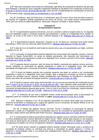 20/07/2015 L8213compilado
http://www.planalto.gov.br/ccivil_03/leis/L8213compilado.htm 21/37
        § 4o  Não será computado como tempo de contribuição, para efeito de concessão do benefício de que trata
esta subseção, o período em que o segurado contribuinte individual ou facultativo tiver contribuído na forma do §
2º do art. 21 da Lei nº 8.212, de 24 de julho de 1991, salvo se tiver complementado as contribuições na forma do
§ 3o do mesmo artigo. (Incluído pela Lei Complementar nº 123, de 2006)
        Art. 56. O professor, após 30 (trinta) anos, e a professora, após 25 (vinte e cinco) anos de efetivo exercício
em  funções  de  magistério  poderão  aposentar­se  por  tempo  de  serviço,  com  renda  mensal  correspondente  a
100% (cem por cento) do salário­de­benefício, observado o disposto na Seção III deste Capítulo.
Subseção IV
Da Aposentadoria Especial
        Art. 57. A aposentadoria especial será devida, uma vez cumprida a carência exigida nesta Lei, ao segurado
que tiver trabalhado sujeito a condições especiais que prejudiquem a saúde ou a integridade física, durante 15
(quinze),  20  (vinte)  ou  25  (vinte  e  cinco)  anos,  conforme  dispuser  a  lei.  (Redação  dada  pela  Lei  nº  9.032,  de
1995)
        § 1º A aposentadoria especial, observado o disposto no art. 33 desta Lei, consistirá numa renda mensal
equivalente a 100% (cem por cento) do salário­de­benefício. (Redação dada pela Lei nº 9.032, de 1995)
        § 2º A data de início do benefício será fixada da mesma forma que a da aposentadoria por idade, conforme
o disposto no art. 49.
        § 3º A concessão da aposentadoria especial dependerá de comprovação pelo segurado, perante o Instituto
Nacional  do  Seguro  Social–INSS,  do  tempo  de  trabalho  permanente,  não  ocasional  nem  intermitente,  em
condições especiais que prejudiquem a saúde ou a integridade física, durante o período mínimo fixado. (Redação
dada pela Lei nº 9.032, de 1995)
        § 4º O segurado deverá comprovar, além do tempo de trabalho, exposição aos agentes nocivos químicos,
físicos,  biológicos  ou  associação  de  agentes  prejudiciais  à  saúde  ou  à  integridade  física,  pelo  período
equivalente ao exigido para a concessão do benefício. (Redação dada pela Lei nº 9.032, de 1995)
        § 5º O tempo de trabalho exercido sob condições especiais que sejam ou venham a ser consideradas
prejudiciais  à  saúde  ou  à  integridade  física  será  somado,  após  a  respectiva  conversão  ao  tempo  de  trabalho
exercido  em  atividade  comum,  segundo  critérios  estabelecidos  pelo  Ministério  da  Previdência  e  Assistência
Social, para efeito de concessão de qualquer benefício. (Incluído pela Lei nº 9.032, de 1995)
        § 6º O benefício previsto neste artigo será financiado com os recursos provenientes da contribuição de que
trata o inciso II do art. 22 da Lei nº 8.212, de 24 de julho de 1991, cujas alíquotas serão acrescidas de doze,
nove ou seis pontos percentuais, conforme a atividade exercida pelo segurado a serviço da empresa permita a
concessão de aposentadoria especial após quinze, vinte ou vinte e cinco anos de contribuição, respectivamente.
(Redação dada pela Lei nº 9.732, de 11.12.98)   (Vide Lei nº 9.732, de 11.12.98)
                §  7º    O  acréscimo  de  que  trata  o  parágrafo  anterior  incide  exclusivamente  sobre  a  remuneração  do
segurado sujeito às condições especiais referidas no caput. (Incluído pela Lei nº 9.732, de 11.12.98)
        § 8º  Aplica­se o disposto no art. 46 ao segurado aposentado nos termos deste artigo que continuar no
exercício de atividade ou operação que o sujeite aos agentes nocivos constantes da relação referida no art. 58
desta Lei.  (Incluído pela Lei nº 9.732, de 11.12.98)
                Art.  58.  A  relação  dos  agentes  nocivos  químicos,  físicos  e  biológicos  ou  associação  de  agentes
prejudiciais à saúde ou à integridade física considerados para fins de concessão da aposentadoria especial de
que trata o artigo anterior será definida pelo Poder Executivo. (Redação dada pela Lei nº 9.528, de 1997)
        § 1º A comprovação da efetiva exposição do segurado aos agentes nocivos será feita mediante formulário,
na forma estabelecida pelo Instituto Nacional do Seguro Social ­ INSS, emitido pela empresa ou seu preposto,
com base em laudo técnico de condições ambientais do trabalho expedido por médico do trabalho ou engenheiro
de segurança do trabalho nos termos da legislação trabalhista. (Redação dada pela Lei nº 9.732, de 11.12.98)
                §  2º  Do  laudo  técnico  referido  no  parágrafo  anterior  deverão  constar  informação  sobre  a  existência  de
tecnologia  de  proteção  coletiva  ou  individual  que  diminua  a  intensidade  do  agente  agressivo  a  limites  de
tolerância  e  recomendação  sobre  a  sua  adoção  pelo  estabelecimento  respectivo.  (Redação  dada  pela  Lei  nº
9.732, de 11.12.98)
 