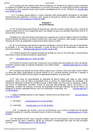 20/07/2015 L8213compilado
http://www.planalto.gov.br/ccivil_03/leis/L8213compilado.htm 22/37
        § 3º A empresa que não mantiver laudo técnico atualizado com referência aos agentes nocivos existentes
no ambiente de trabalho de seus trabalhadores ou que emitir documento de comprovação de efetiva exposição
em desacordo com o respectivo laudo estará sujeita à penalidade prevista no art. 133 desta Lei. (Incluído  pela
Lei nº 9.528, de 1997)
                §  4º  A  empresa  deverá  elaborar  e  manter  atualizado  perfil  profissiográfico  abrangendo  as  atividades
desenvolvidas pelo trabalhador e fornecer a este, quando da rescisão do contrato de trabalho, cópia autêntica
desse documento.(Incluído pela Lei nº 9.528, de 1997)
Subseção V
Do Auxílio­Doença
Art. 59. O auxílio­doença será devido ao segurado que, havendo cumprido, quando for o caso, o período de
carência exigido nesta Lei, ficar incapacitado para o seu trabalho ou para a sua atividade habitual por mais de 15
(quinze) dias consecutivos.
Parágrafo único. Não será devido auxílio­doença ao segurado que se filiar ao Regime Geral de Previdência
Social já portador da doença ou da lesão invocada como causa para o benefício, salvo quando a incapacidade
sobrevier por motivo de progressão ou agravamento dessa doença ou lesão.
        Art. 60. O auxílio­doença será devido ao segurado empregado a contar do décimo sexto dia do afastamento
da  atividade,  e,  no  caso  dos  demais  segurados,  a  contar  da  data  do  início  da  incapacidade  e  enquanto  ele
permanecer incapaz.      (Redação dada pela Lei nº 9.876, de 26.11.99)
        § 1º Quando requerido por segurado afastado da atividade por mais de 30 (trinta) dias, o auxílio­doença
será devido a contar da data da entrada do requerimento.
        § 2º        (Revogado pela Lei nº 9.032, de 1995)
        § 3o Durante os primeiros quinze dias consecutivos ao do afastamento da atividade por motivo de doença,
incumbirá à empresa pagar ao segurado empregado o seu salário integral.       (Redação Dada pela Lei nº 9.876,
de 26.11.99)
        § 4º A empresa que dispuser de serviço médico, próprio ou em convênio, terá a seu cargo o exame médico
e  o  abono  das  faltas  correpondentes  ao  período  referido  no  §  3º,  somente  devendo  encaminhar  o  segurado  à
perícia médica da Previdência Social quando a incapacidade ultrapassar 15 (quinze) dias.
§  5o    Nos  casos  de  impossibilidade  de  realização  de  perícia  médica  pelo  órgão  ou  setor  próprio
competente,  assim  como  de  efetiva  incapacidade  física  ou  técnica  de  implementação  das  atividades  e  de
atendimento adequado à clientela da previdência social, o INSS poderá, sem ônus para os segurados, celebrar,
nos  termos  do  regulamento,  convênios,  termos  de  execução  descentralizada,  termos  de  fomento  ou  de
colaboração, contratos não onerosos ou acordos de cooperação técnica para realização de perícia médica, por
delegação ou simples cooperação técnica, sob sua coordenação e supervisão, com:          (Incluído pela Lei nº
13.135, de 2015)
I ­ órgãos e entidades públicos ou que integrem o Sistema Único de Saúde (SUS);          (Incluído pela Lei
nº 13.135, de 2015)
II ­ (VETADO);         (Incluído pela Lei nº 13.135, de 2015)
III ­ (VETADO).         (Incluído pela Lei nº 13.135, de 2015)
                  §  6o    O  segurado  que  durante  o  gozo  do  auxílio­doença  vier  a  exercer  atividade  que  lhe  garanta
subsistência poderá ter o benefício cancelado a partir do retorno à atividade.           (Incluído pela Lei nº 13.135,
de 2015)
         § 7º  Na hipótese do § 6o, caso o segurado, durante o gozo do auxílio­doença, venha a exercer atividade
diversa  daquela  que  gerou  o  benefício,  deverá  ser  verificada  a  incapacidade  para  cada  uma  das  atividades
exercidas.           (Incluído pela Lei nº 13.135, de 2015)
 
