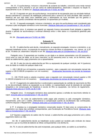 20/07/2015 L8213compilado
http://www.planalto.gov.br/ccivil_03/leis/L8213compilado.htm 23/37
        Art. 61. O auxílio­doença, inclusive o decorrente de acidente do trabalho, consistirá numa renda mensal
correspondente  a  91%  (noventa  e  um  por  cento)  do  salário­de­benefício,  observado  o  disposto  na  Seção  III,
especialmente no art. 33 desta Lei. (Redação dada pela Lei nº 9.032, de 1995)
        Art. 62. O segurado em gozo de auxílio­doença, insusceptível de recuperação para sua atividade habitual,
deverá submeter­se a processo de reabilitação profissional para o exercício de outra atividade. Não cessará o
benefício  até  que  seja  dado  como  habilitado  para  o  desempenho  de  nova  atividade  que  lhe  garanta  a
subsistência ou, quando considerado não­recuperável, for aposentado por invalidez.
        Art. 63.  O segurado empregado, inclusive o doméstico, em gozo de auxílio­doença será considerado pela
empresa e pelo empregador doméstico como licenciado. (Redação dada pela Lei Complementar nº 150, de 2015)
                Parágrafo  único.  A  empresa  que  garantir  ao  segurado  licença  remunerada  ficará  obrigada  a  pagar­lhe
durante  o  período  de  auxílio­doença  a  eventual  diferença  entre  o  valor  deste  e  a  importância  garantida  pela
licença.
        Art. 64.  (Revogado pela Lei nº 9.032, de 1995)
Subseção VI
Do Salário­Família
        Art. 65.  O salário­família será devido, mensalmente, ao segurado empregado, inclusive o doméstico, e ao
segurado trabalhador avulso, na proporção do respectivo número de filhos ou equiparados  nos  termos  do  § 2o
do art. 16 desta Lei, observado o disposto no art. 66. (Redação dada pela Lei Complementar nº 150, de 2015)
        Parágrafo único. O aposentado por invalidez ou por idade e os demais aposentados com 65 (sessenta e
cinco)  anos  ou  mais  de  idade,  se  do  sexo  masculino,  ou  60  (sessenta)  anos  ou  mais,  se  do  feminino,  terão
direito ao salário­família, pago juntamente com a aposentadoria.
        Art. 66. O valor da cota do salário­família por filho ou equiparado de qualquer condição, até 14 (quatorze)
anos de idade ou inválido de qualquer idade é de:
        I ­ Cr$ 1.360,00 (um mil trezentos e sessenta cruzeiros) , para o segurado com remuneração mensal não
superior a Cr$ 51.000,00 (cinqüenta e um mil cruzeiros);      Atualizações decorrentes de normas de hierarquia
inferior
                II  ­  Cr$  170,00  (cento  e  setenta  cruzeiros),  para  o  segurado  com  remuneração  mensal  superior  a  Cr$
51.000,00 (cinqüenta e um mil cruzeiros).      Atualizações decorrentes de normas de hierarquia inferior
        Art. 67. O pagamento do salário­família é condicionado à apresentação da certidão de nascimento do filho
ou  da  documentação  relativa  ao  equiparado  ou  ao  inválido,  e  à  apresentação  anual  de  atestado  de  vacinação
obrigatória  e  de  comprovação  de  freqüência  à  escola  do  filho  ou  equiparado,  nos  termos  do  regulamento. 
(Redação Dada pela Lei nº 9.876, de 26.11.99)
        Parágrafo único.  O empregado doméstico deve apresentar apenas a certidão de nascimento referida no
caput. (Incluído pela Lei Complementar nº 150, de 2015)
                Art.  68.    As  cotas  do  salário­família  serão  pagas  pela  empresa  ou  pelo  empregador  doméstico,
mensalmente,  junto  com  o  salário,  efetivando­se  a  compensação  quando  do  recolhimento  das  contribuições,
conforme dispuser o Regulamento. (Redação dada pela Lei Complementar nº 150, de 2015)
§  1o    A  empresa  ou  o  empregador  doméstico  conservarão  durante  10  (dez)  anos  os  comprovantes  de
pagamento e as cópias das certidões correspondentes, para fiscalização da Previdência Social. (Redação dada
pela Lei Complementar nº 150, de 2015)
        § 2º Quando o pagamento do salário não for mensal, o salário­família será pago juntamente com o último
pagamento relativo ao mês.
                Art.  69.  O  salário­família  devido  ao  trabalhador  avulso  poderá  ser  recebido  pelo  sindicato  de  classe
respectivo, que se incumbirá de elaborar as folhas correspondentes e de distribuí­lo.
        Art. 70. A cota do salário­família não será incorporada, para qualquer efeito, ao salário ou ao benefício.
 