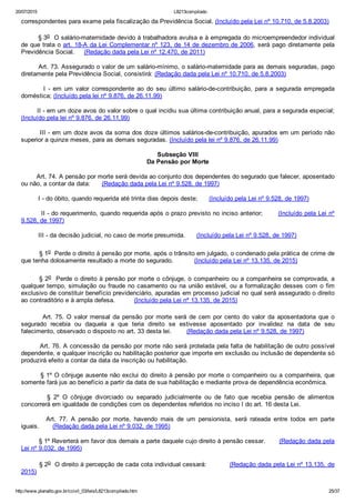 20/07/2015 L8213compilado
http://www.planalto.gov.br/ccivil_03/leis/L8213compilado.htm 25/37
correspondentes para exame pela fiscalização da Previdência Social. (Incluído pela Lei nº 10.710, de 5.8.2003)
        § 3o  O salário­maternidade devido à trabalhadora avulsa e à empregada do microempreendedor individual
de que trata o art. 18­A da Lei Complementar nº 123, de 14 de dezembro de 2006, será pago diretamente pela
Previdência Social.     (Redação dada pela Lei nº 12.470, de 2011)
        Art. 73. Assegurado o valor de um salário­mínimo, o salário­maternidade para as demais seguradas, pago
diretamente pela Previdência Social, consistirá: (Redação dada pela Lei nº 10.710, de 5.8.2003)
                I  ­  em  um  valor  correspondente  ao  do  seu  último  salário­de­contribuição,  para  a  segurada  empregada
doméstica; (Incluído pela lei nº 9.876, de 26.11.99)
        II ­ em um doze avos do valor sobre o qual incidiu sua última contribuição anual, para a segurada especial;
(Incluído pela lei nº 9.876, de 26.11.99)
        III ­ em um doze avos da soma dos doze últimos salários­de­contribuição, apurados em um período não
superior a quinze meses, para as demais seguradas. (Incluído pela lei nº 9.876, de 26.11.99)
Subseção VIII
Da Pensão por Morte
        Art. 74. A pensão por morte será devida ao conjunto dos dependentes do segurado que falecer, aposentado
ou não, a contar da data:      (Redação dada pela Lei nº 9.528, de 1997)
         I ­ do óbito, quando requerida até trinta dias depois deste;      (Incluído pela Lei nº 9.528, de 1997)
         II ­ do requerimento, quando requerida após o prazo previsto no inciso anterior;       (Incluído pela Lei nº
9.528, de 1997)
         III ­ da decisão judicial, no caso de morte presumida.      (Incluído pela Lei nº 9.528, de 1997)
§ 1o  Perde o direito à pensão por morte, após o trânsito em julgado, o condenado pela prática de crime de
que tenha dolosamente resultado a morte do segurado.           (Incluído pela Lei nº 13.135, de 2015)
§ 2o  Perde o direito à pensão por morte o cônjuge, o companheiro ou a companheira se comprovada, a
qualquer tempo, simulação ou fraude no casamento ou na união estável, ou a formalização desses com o fim
exclusivo de constituir benefício previdenciário, apuradas em processo judicial no qual será assegurado o direito
ao contraditório e à ampla defesa.          (Incluído pela Lei nº 13.135, de 2015)
                Art.  75.  O  valor  mensal  da  pensão  por  morte  será  de  cem  por  cento  do  valor  da  aposentadoria  que  o
segurado  recebia  ou  daquela  a  que  teria  direito  se  estivesse  aposentado  por  invalidez  na  data  de  seu
falecimento, observado o disposto no art. 33 desta lei.        (Redação dada pela Lei nº 9.528, de 1997)
        Art. 76. A concessão da pensão por morte não será protelada pela falta de habilitação de outro possível
dependente, e qualquer inscrição ou habilitação posterior que importe em exclusão ou inclusão de dependente só
produzirá efeito a contar da data da inscrição ou habilitação.
        § 1º O cônjuge ausente não exclui do direito à pensão por morte o companheiro ou a companheira, que
somente fará jus ao benefício a partir da data de sua habilitação e mediante prova de dependência econômica.
                §  2º  O  cônjuge  divorciado  ou  separado  judicialmente  ou  de  fato  que  recebia  pensão  de  alimentos
concorrerá em igualdade de condições com os dependentes referidos no inciso I do art. 16 desta Lei.
                Art.  77.  A  pensão  por  morte,  havendo  mais  de  um  pensionista,  será  rateada  entre  todos  em  parte
iguais.       (Redação dada pela Lei nº 9.032, de 1995)
         § 1º Reverterá em favor dos demais a parte daquele cujo direito à pensão cessar.       (Redação dada pela
Lei nº 9.032, de 1995)
         § 2o  O direito à percepção de cada cota individual cessará:           (Redação dada pela Lei nº 13.135, de
2015)
 