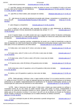20/07/2015 L8213compilado
http://www.planalto.gov.br/ccivil_03/leis/L8213compilado.htm 26/37
         I ­ pela morte do pensionista;       (Incluído pela Lei nº 9.032, de 1995)
         II ­ para filho, pessoa a ele equiparada ou irmão, de ambos os sexos, ao completar 21 (vinte e um) anos
de idade, salvo se for inválido ou com deficiência;           (Redação dada pela Lei nº 13.135, de 2015)  (Vide Lei
nº 13.146, de 2015)  (Vigência)
         III ­ para filho ou irmão inválido, pela cessação da invalidez;          (Redação dada pela Lei nº 13.135, de
2015)
         IV ­  pelo decurso do prazo de recebimento de pensão pelo cônjuge, companheiro ou companheira, nos
termos do § 5º.           (Incluído pela Medida Provisória nº 664, de 2014)       (Vigência)         (Vide Lei nº 13.135,
de 2015)
V ­ para cônjuge ou companheiro:           (Incluído pela Lei nº 13.135, de 2015)
a)  se  inválido  ou  com  deficiência,  pela  cessação  da  invalidez  ou  pelo  afastamento  da  deficiência,
respeitados os períodos mínimos decorrentes da aplicação das alíneas “b” e “c”;           (Incluído pela Lei nº
13.135, de 2015)
b) em 4 (quatro) meses, se o óbito ocorrer sem que o segurado tenha vertido 18 (dezoito) contribuições
mensais ou se o casamento ou a união estável tiverem sido iniciados em menos de 2 (dois) anos antes do óbito
do segurado;          (Incluído pela Lei nº 13.135, de 2015)
c) transcorridos os seguintes períodos, estabelecidos de acordo com a idade do beneficiário na data de
óbito do segurado, se o óbito ocorrer depois de vertidas 18 (dezoito) contribuições mensais e pelo menos 2 (dois)
anos após o início do casamento ou da união estável:           (Incluído pela Lei nº 13.135, de 2015)
1) 3 (três) anos, com menos de 21 (vinte e um) anos de idade;           (Incluído pela Lei nº 13.135,  de
2015)
2) 6 (seis) anos, entre 21 (vinte e um) e 26 (vinte e seis) anos de idade;           (Incluído  pela  Lei  nº
13.135, de 2015)
3) 10 (dez) anos, entre 27 (vinte e sete) e 29 (vinte e nove) anos de idade;          (Incluído pela Lei nº
13.135, de 2015)
4) 15 (quinze) anos, entre 30 (trinta) e 40 (quarenta) anos de idade;          (Incluído pela Lei nº 13.135, de
2015)
5) 20 (vinte) anos, entre 41 (quarenta e um) e 43 (quarenta e três) anos de idade;           (Incluído pela Lei
nº 13.135, de 2015)
6) vitalícia, com 44 (quarenta e quatro) ou mais anos de idade.           (Incluído pela Lei nº 13.135,  de
2015)
§ 2o­A.  Serão aplicados, conforme o caso, a regra contida na alínea “a” ou os prazos previstos na alínea
“c”, ambas do inciso V do § 2o, se o óbito do segurado decorrer de acidente de qualquer natureza ou de doença
profissional  ou  do  trabalho,  independentemente  do  recolhimento  de  18  (dezoito)  contribuições  mensais  ou  da
comprovação de 2 (dois) anos de casamento ou de união estável.           (Incluído pela Lei nº 13.135, de 2015)
  §  2o­B.    Após  o  transcurso  de  pelo  menos  3  (três)  anos  e  desde  que  nesse  período  se  verifique  o
incremento  mínimo  de  um  ano  inteiro  na  média  nacional  única,  para  ambos  os  sexos,  correspondente  à
expectativa  de  sobrevida  da  população  brasileira  ao  nascer,  poderão  ser  fixadas,  em  números  inteiros,  novas
idades para os fins previstos na alínea “c” do inciso V do § 2o, em ato do Ministro de Estado da  Previdência
Social, limitado o acréscimo na comparação com as idades anteriores ao referido incremento.           (Incluído
pela Lei nº 13.135, de 2015)
          § 3º Com a extinção da parte do último pensionista a pensão extinguir­se­á.       (Incluído pela Lei nº
9.032, de 1995)
 