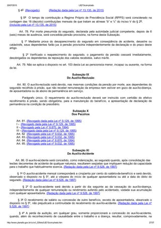 20/07/2015 L8213compilado
http://www.planalto.gov.br/ccivil_03/leis/L8213compilado.htm 27/37
          § 4o  (Revogado).          (Redação dada pela Lei nº 13.135, de 2015)
                  § 5o    O  tempo  de  contribuição  a  Regime  Próprio  de  Previdência  Social  (RPPS)  será  considerado  na
contagem das 18 (dezoito) contribuições mensais de que tratam as alíneas “b” e “c” do inciso V do § 2o.         
(Incluído pela Lei nº 13.135, de 2015)
                Art.  78.  Por  morte  presumida  do  segurado,  declarada  pela  autoridade  judicial  competente,  depois  de  6
(seis) meses de ausência, será concedida pensão provisória, na forma desta Subseção.
                §  1º  Mediante  prova  do  desaparecimento  do  segurado  em  conseqüência  de  acidente,  desastre  ou
catástrofe, seus dependentes farão jus à pensão provisória independentemente da declaração e do prazo deste
artigo.
                §  2º  Verificado  o  reaparecimento  do  segurado,  o  pagamento  da  pensão  cessará  imediatamente,
desobrigados os dependentes da reposição dos valores recebidos, salvo má­fé.
        Art. 79. Não se aplica o disposto no art. 103 desta Lei ao pensionista menor, incapaz ou ausente, na forma
da lei.
Subseção IX
Do Auxílio­Reclusão
        Art. 80. O auxílio­reclusão será devido, nas mesmas condições da pensão por morte, aos dependentes do
segurado recolhido à prisão, que não receber remuneração da empresa nem estiver em gozo de auxílio­doença,
de aposentadoria ou de abono de permanência em serviço.
                Parágrafo  único.  O  requerimento  do  auxílio­reclusão  deverá  ser  instruído  com  certidão  do  efetivo
recolhimento  à  prisão,  sendo  obrigatória,  para  a  manutenção  do  benefício,  a  apresentação  de  declaração  de
permanência na condição de presidiário.
Subseção X
Dos Pecúlios
        Art. 81. (Revogado dada pela Lei nº 9.129, de 1995)
        I ­  (Revogado dada pela Lei nº 9.129, de 1995)
        II ­ (Revogado pela Lei nº 8.870, de 1994)
        III ­ (Revogado dada pela Lei nº 9.129, de 1995)
        Art. 82  (Revogado pela Lei nº 9.032, de 1995)
        Art. 83. (Revogado pela Lei nº 9.032, de 1995)
        Art. 84. (Revogado pela Lei nº 8.870, de 1994)
        Art. 85. (Revogado pela Lei nº 9.032, de 1995)
Subseção XI
Do Auxílio­Acidente
       Art. 86. O auxílio­acidente será concedido, como indenização, ao segurado quando, após consolidação das
lesões decorrentes de acidente de qualquer natureza, resultarem seqüelas que impliquem redução da capacidade
para o trabalho que habitualmente exercia. (Redação dada pela Lei nº 9.528, de 1997)
        § 1º O auxílio­acidente mensal corresponderá a cinqüenta por cento do salário­de­benefício e será devido,
observado  o  disposto  no  §  5º,  até  a  véspera  do  início  de  qualquer  aposentadoria  ou  até  a  data  do  óbito  do
segurado. (Redação dada pela Lei nº 9.528, de 1997)
                §  2º  O  auxílio­acidente  será  devido  a  partir  do  dia  seguinte  ao  da  cessação  do  auxílio­doença,
independentemente de qualquer remuneração ou rendimento auferido pelo acidentado, vedada sua acumulação
com qualquer aposentadoria. (Redação dada pela Lei nº 9.528, de 1997)
       § 3º  O  recebimento  de  salário  ou  concessão  de  outro  benefício,  exceto  de  aposentadoria,  observado  o
disposto no § 5º, não prejudicará a continuidade do recebimento do auxílio­acidente. (Redação dada pela Lei nº
9.528, de 1997)
              §  4º  A  perda  da  audição,  em  qualquer  grau,  somente  proporcionará  a  concessão  do  auxílio­acidente,
quando,  além  do  reconhecimento  de  causalidade  entre  o  trabalho  e  a  doença,  resultar,  comprovadamente,  na
 