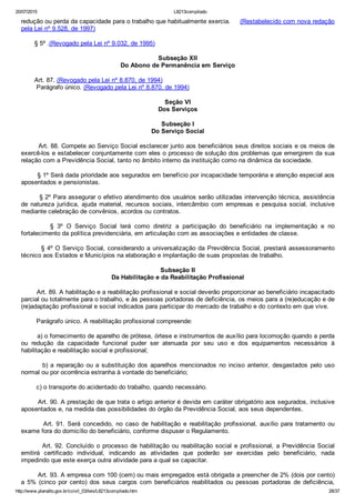 20/07/2015 L8213compilado
http://www.planalto.gov.br/ccivil_03/leis/L8213compilado.htm 28/37
redução ou perda da capacidade para o trabalho que habitualmente exercia.     (Restabelecido com nova redação
pela Lei nº 9.528, de 1997)
       § 5º .(Revogado pela Lei nº 9.032, de 1995)
Subseção XII
Do Abono de Permanência em Serviço
       Art. 87. (Revogado pela Lei nº 8.870, de 1994)
        Parágrafo único. (Revogado pela Lei nº 8.870, de 1994)
Seção VI
Dos Serviços
Subseção I
Do Serviço Social
        Art. 88. Compete ao Serviço Social esclarecer junto aos beneficiários seus direitos sociais e os meios de
exercê­los e estabelecer conjuntamente com eles o processo de solução dos problemas que emergirem da sua
relação com a Previdência Social, tanto no âmbito interno da instituição como na dinâmica da sociedade.
        § 1º Será dada prioridade aos segurados em benefício por incapacidade temporária e atenção especial aos
aposentados e pensionistas.
        § 2º Para assegurar o efetivo atendimento dos usuários serão utilizadas intervenção técnica, assistência
de  natureza  jurídica,  ajuda  material,  recursos  sociais,  intercâmbio  com  empresas  e  pesquisa  social,  inclusive
mediante celebração de convênios, acordos ou contratos.
                §  3º  O  Serviço  Social  terá  como  diretriz  a  participação  do  beneficiário  na  implementação  e  no
fortalecimento da política previdenciária, em articulação com as associações e entidades de classe.
        § 4º O Serviço Social, considerando a universalização da Previdência Social, prestará assessoramento
técnico aos Estados e Municípios na elaboração e implantação de suas propostas de trabalho.
Subseção II
Da Habilitação e da Reabilitação Profissional
        Art. 89. A habilitação e a reabilitação profissional e social deverão proporcionar ao beneficiário incapacitado
parcial ou totalmente para o trabalho, e às pessoas portadoras de deficiência, os meios para a (re)educação e de
(re)adaptação profissional e social indicados para participar do mercado de trabalho e do contexto em que vive.
        Parágrafo único. A reabilitação profissional compreende:
        a) o fornecimento de aparelho de prótese, órtese e instrumentos de auxílio para locomoção quando a perda
ou  redução  da  capacidade  funcional  puder  ser  atenuada  por  seu  uso  e  dos  equipamentos  necessários  à
habilitação e reabilitação social e profissional;
                b)  a  reparação  ou  a  substituição  dos  aparelhos  mencionados  no  inciso  anterior,  desgastados  pelo  uso
normal ou por ocorrência estranha à vontade do beneficiário;
        c) o transporte do acidentado do trabalho, quando necessário.
        Art. 90. A prestação de que trata o artigo anterior é devida em caráter obrigatório aos segurados, inclusive
aposentados e, na medida das possibilidades do órgão da Previdência Social, aos seus dependentes.
                Art.  91.  Será  concedido,  no  caso  de  habilitação  e  reabilitação  profissional,  auxílio  para  tratamento  ou
exame fora do domicílio do beneficiário, conforme dispuser o Regulamento.
        Art. 92. Concluído o processo de habilitação ou reabilitação social e profissional, a Previdência Social
emitirá  certificado  individual,  indicando  as  atividades  que  poderão  ser  exercidas  pelo  beneficiário,  nada
impedindo que este exerça outra atividade para a qual se capacitar.
        Art. 93. A empresa com 100 (cem) ou mais empregados está obrigada a preencher de 2% (dois por cento)
a  5%  (cinco  por  cento)  dos  seus  cargos  com  beneficiários  reabilitados  ou  pessoas  portadoras  de  deficiência,
 