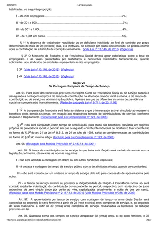20/07/2015 L8213compilado
http://www.planalto.gov.br/ccivil_03/leis/L8213compilado.htm 29/37
habilitadas, na seguinte proporção:
        I ­ até 200 empregados...........................................................................................2%;
        II ­ de 201 a 500......................................................................................................3%;
        III ­ de 501 a 1.000..................................................................................................4%;
        IV ­ de 1.001 em diante. .........................................................................................5%.
                §  1º  A  dispensa  de  trabalhador  reabilitado  ou  de  deficiente  habilitado  ao  final  de  contrato  por  prazo
determinado de mais de 90 (noventa) dias, e a imotivada, no contrato por prazo indeterminado, só poderá ocorrer
após a contratação de substituto de condição semelhante.  (Vide Lei nº 13.146, de 2015)  (Vigência)
                §  2º  O  Ministério  do  Trabalho  e  da  Previdência  Social  deverá  gerar  estatísticas  sobre  o  total  de
empregados  e  as  vagas  preenchidas  por  reabilitados  e  deficientes  habilitados,  fornecendo­as,  quando
solicitadas, aos sindicatos ou entidades representativas dos empregados.
§ 3o  (Vide Lei nº 13.146, de 2015)  (Vigência)
§ 4o  (Vide Lei nº 13.146, de 2015)  (Vigência)
Seção VII
Da Contagem Recíproca de Tempo de Serviço
        Art. 94. Para efeito dos benefícios previstos no Regime Geral de Previdência Social ou no serviço público é
assegurada a contagem recíproca do tempo de contribuição na atividade privada, rural e urbana, e do tempo de
contribuição ou de serviço na administração pública, hipótese em que os diferentes sistemas de previdência
social se compensarão financeiramente. (Redação dada pela Lei nº 9.711, de 20.11.98)
        § 1o  A compensação financeira será feita ao sistema a que o interessado estiver vinculado ao requerer o
benefício pelos demais sistemas, em relação aos respectivos tempos de contribuição ou de serviço, conforme
dispuser o Regulamento. (Renumerado pela Lei Complementar nº 123, de 2006)
        § 2o  Não será computado como tempo de contribuição, para efeito dos benefícios previstos em regimes
próprios de previdência social, o período em que o segurado contribuinte individual ou facultativo tiver contribuído
na forma do § 2o do art. 21 da Lei no 8.212, de 24 de julho de 1991, salvo se complementadas as contribuições
na forma do § 3o do mesmo artigo. (Incluído pela Lei Complementar nº 123, de 2006)
        Art. 95. (Revogado pela Medida Provisória nº 2.187­13, de 2001)
        Art. 96. O tempo de contribuição ou de serviço de que trata esta Seção será contado de acordo com a
legislação pertinente, observadas as normas seguintes:
        I ­ não será admitida a contagem em dobro ou em outras condições especiais;
        II ­ é vedada a contagem de tempo de serviço público com o de atividade privada, quando concomitantes;
        III ­ não será contado por um sistema o tempo de serviço utilizado para concessão de aposentadoria pelo
outro;
        IV ­ o tempo de serviço anterior ou posterior à obrigatoriedade de filiação à Previdência Social só será
contado mediante indenização da contribuição correspondente ao período respectivo, com acréscimo  de  juros
moratórios  de  zero  vírgula  cinco  por  cento  ao  mês,  capitalizados  anualmente,  e  multa  de  dez  por  cento.
(Redação dada pela Medida Provisória nº 2.187­13, de 2001) (Vide Medida Provisória nº 316, de 2006)
        Art. 97.  A aposentadoria por tempo de serviço, com contagem de tempo na forma desta Seção, será
concedida ao segurado do sexo feminino a partir de 25 (vinte e cinco) anos completos de serviço, e, ao segurado
do  sexo  masculino,  a  partir  de  30  (trinta)  anos  completos  de  serviço,  ressalvadas  as  hipóteses  de  redução
previstas em lei.
        Art. 98. Quando a soma dos tempos de serviço ultrapassar 30 (trinta) anos, se do sexo feminino, e 35
 