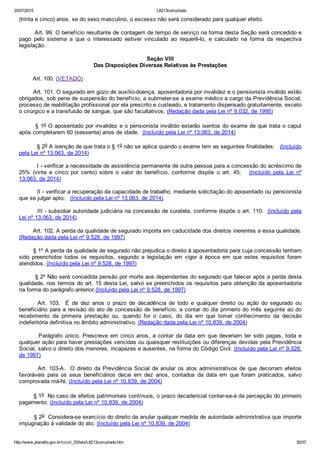20/07/2015 L8213compilado
http://www.planalto.gov.br/ccivil_03/leis/L8213compilado.htm 30/37
(trinta e cinco) anos, se do sexo masculino, o excesso não será considerado para qualquer efeito.
        Art. 99. O benefício resultante de contagem de tempo de serviço na forma desta Seção será concedido e
pago  pelo  sistema  a  que  o  interessado  estiver  vinculado  ao  requerê­lo,  e  calculado  na  forma  da  respectiva
legislação.
Seção VIII
Das Disposições Diversas Relativas às Prestações
        Art. 100. (VETADO)
        Art. 101. O segurado em gozo de auxílio­doença, aposentadoria por invalidez e o pensionista inválido estão
obrigados, sob pena de suspensão do benefício, a submeter­se a exame médico a cargo da Previdência Social,
processo de reabilitação profissional por ela prescrito e custeado, e tratamento dispensado gratuitamente, exceto
o cirúrgico e a transfusão de sangue, que são facultativos. (Redação dada pela Lei nº 9.032, de 1995)
§ 1o O aposentado por invalidez e o pensionista inválido estarão isentos do exame de que trata o caput
após completarem 60 (sessenta) anos de idade.  (Incluído pela Lei nº 13.063, de 2014)
 § 2o A isenção de que trata o § 1o não se aplica quando o exame tem as seguintes finalidades:   (Incluído
pela Lei nº 13.063, de 2014)
 I ­ verificar a necessidade de assistência permanente de outra pessoa para a concessão do acréscimo de
25%  (vinte  e  cinco  por  cento)  sobre  o  valor  do  benefício,  conforme  dispõe  o  art.  45;      (Incluído  pela  Lei  nº
13.063, de 2014)
 II ­ verificar a recuperação da capacidade de trabalho, mediante solicitação do aposentado ou pensionista
que se julgar apto;   (Incluído pela Lei nº 13.063, de 2014)
 III ­ subsidiar autoridade judiciária na concessão de curatela, conforme dispõe o art. 110.  (Incluído pela
Lei nº 13.063, de 2014)
        Art. 102. A perda da qualidade de segurado importa em caducidade dos direitos inerentes a essa qualidade.
(Redação dada pela Lei nº 9.528, de 1997)
        § 1º A perda da qualidade de segurado não prejudica o direito à aposentadoria para cuja concessão tenham
sido  preenchidos  todos  os  requisitos,  segundo  a  legislação  em  vigor  à  época  em  que  estes  requisitos  foram
atendidos. (Incluído pela Lei nº 9.528, de 1997)
        § 2º Não será concedida pensão por morte aos dependentes do segurado que falecer após a perda desta
qualidade, nos termos do art. 15 desta Lei, salvo se preenchidos os requisitos para obtenção da aposentadoria
na forma do parágrafo anterior.(Incluído pela Lei nº 9.528, de 1997)
              Art.  103.    É  de  dez  anos  o  prazo  de  decadência  de  todo  e  qualquer  direito  ou  ação  do  segurado  ou
beneficiário para a revisão do ato de concessão de benefício, a contar do dia primeiro do mês seguinte ao do
recebimento  da  primeira  prestação  ou,  quando  for  o  caso,  do  dia  em  que  tomar  conhecimento  da  decisão
indeferitória definitiva no âmbito administrativo. (Redação dada pela Lei nº 10.839, de 2004)
                Parágrafo  único.  Prescreve  em  cinco  anos,  a  contar  da  data  em  que  deveriam  ter  sido  pagas,  toda  e
qualquer ação para haver prestações vencidas ou quaisquer restituições ou diferenças devidas pela Previdência
Social, salvo o direito dos menores, incapazes e ausentes, na forma do Código Civil. (Incluído pela Lei nº 9.528,
de 1997)
        Art. 103­A.  O direito da Previdência Social de anular os atos administrativos de que decorram efeitos
favoráveis  para  os  seus  beneficiários  decai  em  dez  anos,  contados  da  data  em  que  foram  praticados,  salvo
comprovada má­fé. (Incluído pela Lei nº 10.839, de 2004)  
        § 1o  No caso de efeitos patrimoniais contínuos, o prazo decadencial contar­se­á da percepção do primeiro
pagamento. (Incluído pela Lei nº 10.839, de 2004)
        § 2o  Considera­se exercício do direito de anular qualquer medida de autoridade administrativa que importe
impugnação à validade do ato. (Incluído pela Lei nº 10.839, de 2004)  
 