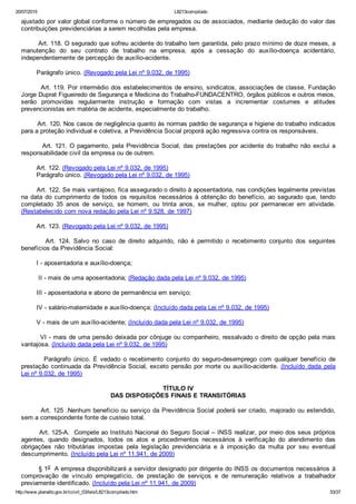 20/07/2015 L8213compilado
http://www.planalto.gov.br/ccivil_03/leis/L8213compilado.htm 33/37
ajustado por valor global conforme o número de empregados ou de associados, mediante dedução do valor das
contribuições previdenciárias a serem recolhidas pela empresa.
        Art. 118. O segurado que sofreu acidente do trabalho tem garantida, pelo prazo mínimo de doze meses, a
manutenção  do  seu  contrato  de  trabalho  na  empresa,  após  a  cessação  do  auxílio­doença  acidentário,
independentemente de percepção de auxílio­acidente.
        Parágrafo único. (Revogado pela Lei nº 9.032, de 1995)
        Art. 119. Por intermédio dos estabelecimentos de ensino, sindicatos, associações de classe, Fundação
Jorge Duprat Figueiredo de Segurança e Medicina do Trabalho­FUNDACENTRO, órgãos públicos e outros meios,
serão  promovidas  regularmente  instrução  e  formação  com  vistas  a  incrementar  costumes  e  atitudes
prevencionistas em matéria de acidente, especialmente do trabalho.
        Art. 120. Nos casos de negligência quanto às normas padrão de segurança e higiene do trabalho indicados
para a proteção individual e coletiva, a Previdência Social proporá ação regressiva contra os responsáveis.
        Art. 121. O pagamento, pela Previdência Social, das prestações por acidente do trabalho não exclui a
responsabilidade civil da empresa ou de outrem.
        Art. 122. (Revogado pela Lei nº 9.032, de 1995)
        Parágrafo único. (Revogado pela Lei nº 9.032, de 1995)
        Art. 122. Se mais vantajoso, fica assegurado o direito à aposentadoria, nas condições legalmente previstas
na data do cumprimento de todos os requisitos necessários à obtenção do benefício, ao segurado que, tendo
completado  35  anos  de  serviço,  se  homem,  ou  trinta  anos,  se  mulher,  optou  por  permanecer  em  atividade.
(Restabelecido com nova redação pela Lei nº 9.528, de 1997)
        Art. 123. (Revogado pela Lei nº 9.032, de 1995)
                Art.  124.  Salvo  no  caso  de  direito  adquirido,  não  é  permitido  o  recebimento  conjunto  dos  seguintes
benefícios da Previdência Social:
        I ­ aposentadoria e auxílio­doença;
         II ­ mais de uma aposentadoria; (Redação dada pela Lei nº 9.032, de 1995)
        III ­ aposentadoria e abono de permanência em serviço;
        IV ­ salário­maternidade e auxílio­doença; (Incluído dada pela Lei nº 9.032, de 1995)
        V ­ mais de um auxílio­acidente; (Incluído dada pela Lei nº 9.032, de 1995)
        VI ­ mais de uma pensão deixada por cônjuge ou companheiro, ressalvado o direito de opção pela mais
vantajosa. (Incluído dada pela Lei nº 9.032, de 1995)
                Parágrafo  único.  É  vedado  o  recebimento  conjunto  do  seguro­desemprego  com  qualquer  benefício  de
prestação continuada da Previdência Social, exceto pensão por morte ou auxílio­acidente. (Incluído  dada  pela
Lei nº 9.032, de 1995)
TÍTULO IV
DAS DISPOSIÇÕES FINAIS E TRANSITÓRIAS
        Art. 125 .Nenhum benefício ou serviço da Previdência Social poderá ser criado, majorado ou estendido,
sem a correspondente fonte de custeio total.
        Art. 125­A.  Compete ao Instituto Nacional do Seguro Social – INSS realizar, por meio dos seus próprios
agentes,  quando  designados,  todos  os  atos  e  procedimentos  necessários  à  verificação  do  atendimento  das
obrigações  não  tributárias  impostas  pela  legislação  previdenciária  e  à  imposição  da  multa  por  seu  eventual
descumprimento. (Incluído pela Lei nº 11.941, de 2009)
        § 1o  A empresa disponibilizará a servidor designado por dirigente do INSS os documentos necessários à
comprovação  de  vínculo  empregatício,  de  prestação  de  serviços  e  de  remuneração  relativos  a  trabalhador
previamente identificado. (Incluído pela Lei nº 11.941, de 2009)
 