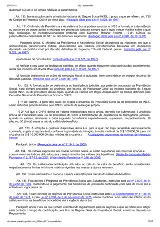 20/07/2015 L8213compilado
http://www.planalto.gov.br/ccivil_03/leis/L8213compilado.htm 35/37
quaisquer custas e de verbas relativas à sucumbência.
       Art. 130. Na execução contra o Instituto Nacional do Seguro Social­INSS, o prazo a que se refere o art. 730
do Código de Processo Civil é de trinta dias.  (Redação dada pela Lei nº 9.528, de 1997)
        Art. 131.O Ministro da Previdência e Assistência Social poderá autorizar o INSS a formalizar a desistência
ou abster­se de propor ações e recursos em processos judiciais sempre que a ação versar matéria sobre a qual
haja  declaração  de  inconstitucionalidade  proferida  pelo  Supremo  Tribunal  Federal  ­  STF,  súmula  ou
jurisprudência consolidada do STF ou dos tribunais superiores. (Redação dada pela Lei nº 9.528, de 10.12.97)
                Parágrafo  único.  O  Ministro  da  Previdência  e  Assistência  Social  disciplinará  as  hipóteses  em  que  a
administração  previdenciária  federal,  relativamente  aos  créditos  previdenciários  baseados  em  dispositivo
declarado  insconstitucional  por  decisão  definitiva  do  Supremo  Tribunal  Federal,  possa:  (Incluído  pela  Lei  nº
9.528, de 1997)
        a) abster­se de constituí­los; (Incluído pela Lei nº 9.528, de 1997)
        b) retificar o seu valor ou declará­los extintos, de ofício, quando houverem sido constituídos anteriormente,
ainda que inscritos em dívida ativa;(Incluído pela Lei nº 9.528, de 1997)
        c) formular desistência de ações de execução fiscal já ajuizadas, bem como deixar de interpor recursos de
decisões judiciais. (Incluído pela Lei nº 9.528, de 1997)
        Art. 132. A formalização de desistência ou transigência judiciais, por parte de procurador da Previdência
Social,  será  sempre  precedida  da  anuência,  por  escrito,  do  Procurador­Geral  do  Instituto  Nacional  do  Seguro
Social INSS, ou do presidente desse órgão, quando os valores em litígio ultrapassarem os limites definidos pelo
Conselho Nacional de Previdência Social – CNPS.
        § 1º Os valores, a partir dos quais se exigirá a anuência do Procurador­Geral ou do presidente do INSS,
serão definidos periodicamente pelo CNPS, através de resolução própria.
        § 2º Até que o CNPS defina os valores mencionados neste artigo, deverão ser submetidos à anuência
prévia  do  Procurador­Geral  ou  do  presidente  do  INSS  a  formalização  de  desistência  ou  transigência  judiciais,
quando  os  valores,  referentes  a  cada  segurado  considerado  separadamente,  superarem,  respectivamente,  10
(dez) ou 30 (trinta) vezes o teto do salário­de­benefício.
                Art.  133.  A  infração  a  qualquer  dispositivo  desta  Lei,  para  a  qual  não  haja  penalidade  expressamente
cominada, sujeita o responsável, conforme a gravidade da infração, à multa variável de Cr$ 100.000,00 (cem mil
cruzeiros) a Cr$ 10.000.000,00 (dez milhões de cruzeiros).      Atualizações decorrentes de normas de hierarquia
inferior
        Parágrafo único. (Revogado pela Lei nº 11.941, de 2009)
       Art. 134.  Os valores expressos em moeda corrente nesta Lei serão reajustados nas mesmas épocas e
com os mesmos índices utilizados para o reajustamento dos valores dos benefícios. (Redação dada pela Medida
Provisória nº 2.187­13, de 2001) (Vide Medida Provisória nº 316, de 2006)
                Art.  135.  Os  salários­de­contribuição  utilizados  no  cálculo  do  valor  de  benefício  serão  considerados
respeitando­se os limites mínimo e máximo vigentes nos meses a que se referirem.
        Art. 136. Ficam eliminados o menor e o maior valor­teto para cálculo do salário­de­benefício.
        Art. 137. Fica extinto o Programa de Previdência Social aos Estudantes, instituído pela Lei nº 7.004, de 24
de junho de 1982, mantendo­se o pagamento dos benefícios de prestação continuada com data de início até a
entrada em vigor desta Lei.
        Art. 138. Ficam extintos os regimes de Previdência Social instituídos pela Lei Complementar nº 11, de 25
de maio de 1971, e pela Lei nº 6.260, de 6 de novembro de 1975, sendo mantidos, com valor não inferior ao do
salário mínimo, os benefícios concedidos até a vigência desta Lei.
        Parágrafo único. Para os que vinham contribuindo regularmente para os regimes a que se refere este artigo,
será contado o tempo de contribuição para fins do Regime Geral de Previdência Social, conforme disposto no
Regulamento.
 