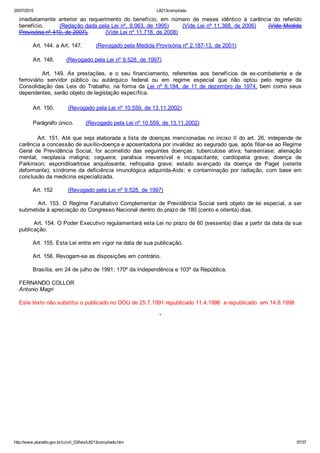 20/07/2015 L8213compilado
http://www.planalto.gov.br/ccivil_03/leis/L8213compilado.htm 37/37
imediatamente  anterior  ao  requerimento  do  benefício,  em  número  de  meses  idêntico  à  carência  do  referido
benefício.        (Redação dada pela Lei nº. 9.063, de 1995)       (Vide Lei nº 11.368, de 2006)      (Vide Medida
Provisória nº 410, de 2007).          (Vide Lei nº 11.718, de 2008)
        Art. 144. a Art. 147.        (Revogado pela Medida Provisória nº 2.187­13, de 2001)
        Art. 148.       (Revogado pela Lei nº 9.528, de 1997)
                Art.  149.  As  prestações,  e  o  seu  financiamento,  referentes  aos  benefícios  de  ex­combatente  e  de
ferroviário  servidor  público  ou  autárquico  federal  ou  em  regime  especial  que  não  optou  pelo  regime  da
Consolidação  das  Leis  do  Trabalho,  na  forma  da  Lei  nº  6.184,  de  11  de  dezembro  de  1974,  bem  como  seus
dependentes, serão objeto de legislação específica.
        Art. 150.        (Revogado pela Lei nº 10.559, de 13.11.2002)
        Parágrafo único.       (Revogado pela Lei nº 10.559, de 13.11.2002)
        Art. 151. Até que seja elaborada a lista de doenças mencionadas no inciso II do art. 26, independe de
carência a concessão de auxílio­doença e aposentadoria por invalidez ao segurado que, após filiar­se ao Regime
Geral  de  Previdência  Social,  for  acometido  das  seguintes  doenças:  tuberculose  ativa;  hanseníase;  alienação
mental;  neoplasia  maligna;  cegueira;  paralisia  irreversível  e  incapacitante;  cardiopatia  grave;  doença  de
Parkinson;  espondiloartrose  anquilosante;  nefropatia  grave;  estado  avançado  da  doença  de  Paget  (osteíte
deformante);  síndrome  da  deficiência  imunológica  adquirida­Aids;  e  contaminação  por  radiação,  com  base  em
conclusão da medicina especializada.
        Art. 152         (Revogado pela Lei nº 9.528, de 1997)
        Art. 153. O Regime Facultativo Complementar de Previdência Social será objeto de lei especial, a ser
submetida à apreciação do Congresso Nacional dentro do prazo de 180 (cento e oitenta) dias.
        Art. 154. O Poder Executivo regulamentará esta Lei no prazo de 60 (sessenta) dias a partir da data da sua
publicação.
        Art. 155. Esta Lei entra em vigor na data de sua publicação.
        Art. 156. Revogam­se as disposições em contrário.
        Brasília, em 24 de julho de 1991; 170º da Independência e 103º da República.
FERNANDO COLLOR
Antonio Magri
Este texto não substitui o publicado no DOU de 25.7.1991 republicado 11.4.1996  e republicado  em 14.8.1998
*
 
 
 