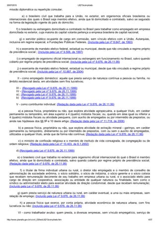 20/07/2015 L8213compilado
http://www.planalto.gov.br/ccivil_03/leis/L8213compilado.htm 4/37
missão diplomática ou repartição consular;
                e)  o  brasileiro  civil  que  trabalha  para  a  União,  no  exterior,  em  organismos  oficiais  brasileiros  ou
internacionais dos quais o Brasil seja membro efetivo, ainda que lá domiciliado e contratado, salvo se segurado
na forma da legislação vigente do país do domicílio;
        f) o brasileiro ou estrangeiro domiciliado e contratado no Brasil para trabalhar como empregado em empresa
domiciliada no exterior, cuja maioria do capital votante pertença a empresa brasileira de capital nacional;
                g)  o  servidor  público  ocupante  de  cargo  em  comissão,  sem  vínculo  efetivo  com  a  União,  Autarquias,
inclusive em regime especial, e Fundações Públicas Federais. (Incluída pela Lei nº 8.647, de 1993)
        h) o exercente de mandato eletivo federal, estadual ou municipal, desde que não vinculado a regime próprio
de previdência social ; (Incluída pela Lei nº 9.506, de 1997)
        i) o empregado de organismo oficial internacional ou estrangeiro em funcionamento no Brasil, salvo quando
coberto por regime próprio de previdência social; (Incluída pela Lei nº 9.876, de 26.11.99)
         j) o exercente de mandato eletivo federal, estadual ou municipal, desde que não vinculado a regime próprio
de previdência social; (Incluído pela Lei nº 10.887, de 2004)
        II ­ como empregado doméstico: aquele que presta serviço de natureza contínua a pessoa ou família, no
âmbito residencial desta, em atividades sem fins lucrativos;
        III ­  (Revogado pela Lei nº 9.876, de 26.11.1999)
        IV ­ (Revogado pela Lei nº 9.876, de 26.11.1999)
        a) ; (Revogado pela Lei nº 9.876, de 26.11.1999)
        b)   (Revogado pela Lei nº 9.876, de 26.11.1999)
        V ­ como contribuinte individual: (Redação dada pela Lei nº 9.876, de 26.11.99)
        a) a pessoa física, proprietária ou não, que explora atividade agropecuária, a qualquer título, em caráter
permanente ou temporário, em área superior a 4 (quatro) módulos fiscais; ou, quando em área igual ou inferior a
4 (quatro) módulos fiscais ou atividade pesqueira, com auxílio de empregados ou por intermédio de prepostos; ou
ainda nas hipóteses dos §§ 9o e 10 deste artigo; (Redação dada pela Lei nº 11.718, de 2008)
        b) a pessoa física, proprietária ou não, que explora atividade de extração mineral ­ garimpo, em caráter
permanente ou temporário, diretamente ou por intermédio de prepostos, com ou sem o auxílio de empregados,
utilizados a qualquer título, ainda que de forma não contínua; (Redação dada pela Lei nº 9.876, de 26.11.99)
        c) o ministro de confissão religiosa e o membro de instituto de vida consagrada, de congregação ou de
ordem religiosa; (Redação dada pela Lei nº 10.403, de 8.1.2002)
        d) (Revogado pela Lei nº 9.876, de 26.11.1999)
        e) o brasileiro civil que trabalha no exterior para organismo oficial internacional do qual o Brasil é membro
efetivo,  ainda  que  lá  domiciliado  e  contratado,  salvo  quando  coberto  por  regime  próprio  de  previdência  social;
(Redação dada pela Lei nº 9.876, de 26.11.99)
                f)  o  titular  de  firma  individual  urbana  ou  rural,  o  diretor  não  empregado  e  o  membro  de  conselho  de
administração de sociedade anônima, o sócio solidário, o sócio de indústria, o sócio gerente e o sócio cotista
que  recebam  remuneração  decorrente  de  seu  trabalho  em  empresa  urbana  ou  rural,  e  o  associado  eleito  para
cargo  de  direção  em  cooperativa,  associação  ou  entidade  de  qualquer  natureza  ou  finalidade,  bem  como  o
síndico ou administrador eleito para exercer atividade de direção condominial, desde que recebam remuneração;
(Incluído pela Lei nº 9.876, de 26.11.99)
        g) quem presta serviço de natureza urbana ou rural, em caráter eventual, a uma ou mais empresas, sem
relação de emprego; (Incluído pela Lei nº 9.876, de 26.11.99)
                h)  a  pessoa  física  que  exerce,  por  conta  própria,  atividade  econômica  de  natureza  urbana,  com  fins
lucrativos ou não; (Incluído pela Lei nº 9.876, de 26.11.99)
        VI ­ como trabalhador avulso: quem presta, a diversas empresas, sem vínculo empregatício, serviço de
 
