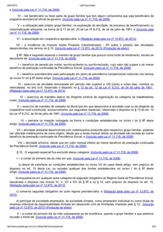 20/07/2015 L8213compilado
http://www.planalto.gov.br/ccivil_03/leis/L8213compilado.htm 6/37
e (Incluído pela Lei nº 11.718, de 2008)
        IV – ser beneficiário ou fazer parte de grupo familiar que tem algum componente que seja beneficiário de
programa assistencial oficial de governo; (Incluído pela Lei nº 11.718, de 2008)
        V – a utilização pelo próprio grupo familiar, na exploração da atividade, de processo de beneficiamento ou
industrialização artesanal, na forma do § 11 do art. 25 da Lei no 8.212, de 24 de julho de 1991; e (Incluído pela
Lei nº 11.718, de 2008)
        VI ­ a associação em cooperativa agropecuária; e (Redação dada pela Lei nº 12.873, de 2013)
VII  ­  a  incidência  do  Imposto  Sobre  Produtos  Industrializados  ­  IPI  sobre  o  produto  das  atividades
desenvolvidas nos termos do § 12. (Incluído pela Lei nº 12.873, de 2013) (Produção de efeito)
        § 9o  Não é segurado especial o membro de grupo familiar que possuir outra fonte de rendimento, exceto se
decorrente de: (Incluído pela Lei nº 11.718, de 2008)
        I – benefício de pensão por morte, auxílio­acidente ou auxílio­reclusão, cujo valor não supere o do menor
benefício de prestação continuada da Previdência Social; (Incluído pela Lei nº 11.718, de 2008)
        II – benefício previdenciário pela participação em plano de previdência complementar instituído nos termos
do inciso IV do § 8o deste artigo; (Incluído pela Lei nº 11.718, de 2008)
              III  ­  exercício  de  atividade  remunerada  em  período  não  superior  a  120  (cento  e  vinte)  dias,  corridos  ou
intercalados,  no  ano  civil,  observado  o  disposto  no  §  13  do  art.  12  da  Lei  nº  8.212,  de  24  de  julho  de  1991; 
(Redação dada pela Lei nº 12.873, de 2013)
                IV  –  exercício  de  mandato  eletivo  de  dirigente  sindical  de  organização  da  categoria  de  trabalhadores
rurais; (Incluído pela Lei nº 11.718, de 2008)
        V – exercício de mandato de vereador do Município em que desenvolve a atividade rural ou de dirigente de
cooperativa rural constituída, exclusivamente, por segurados especiais, observado o disposto no § 13 do art. 12
da Lei no 8.212, de 24 de julho de 1991; (Incluído pela Lei nº 11.718, de 2008)
                VI  –  parceria  ou  meação  outorgada  na  forma  e  condições  estabelecidas  no  inciso  I  do  §  8o  deste
artigo; (Incluído pela Lei nº 11.718, de 2008)
        VII – atividade artesanal desenvolvida com matéria­prima produzida pelo respectivo grupo familiar, podendo
ser utilizada matéria­prima de outra origem, desde que a renda mensal obtida na atividade não exceda ao menor
benefício de prestação continuada da Previdência Social; e (Incluído pela Lei nº 11.718, de 2008)
        VIII – atividade artística, desde que em valor mensal inferior ao menor benefício de prestação continuada
da Previdência Social. (Incluído pela Lei nº 11.718, de 2008)
        § 10.  O segurado especial fica excluído dessa categoria: (Incluído pela Lei nº 11.718, de 2008)
        I – a contar do primeiro dia do mês em que: (Incluído pela Lei nº 11.718, de 2008)
        a) deixar de satisfazer as condições estabelecidas no inciso VII do caput deste artigo, sem prejuízo do
disposto  no  art.  15  desta  Lei,  ou  exceder  qualquer  dos  limites  estabelecidos  no  inciso  I  do  §  8o  deste
artigo; (Incluído pela Lei nº 11.718, de 2008)
       b) enquadrar­se em qualquer outra categoria de segurado obrigatório do Regime Geral de Previdência Social,
ressalvado  o  disposto  nos  incisos  III,  V,  VII  e  VIII  do  §  9o  e  no  §  12,  sem  prejuízo  do  disposto  no  art.  15;
(Redação dada pela Lei nº 12.873, de 2013)
c)  tornar­se  segurado  obrigatório  de  outro  regime  previdenciário;  e  (Redação dada  pela  Lei  nº  12.873,  de
2013)
d) participar de sociedade empresária, de sociedade simples, como empresário individual ou como titular de
empresa individual de responsabilidade limitada em desacordo com as limitações impostas pelo § 12;  (Incluído
pela Lei nº 12.873, de 2013) (Produção de efeito)
        II – a contar do primeiro dia do mês subseqüente ao da ocorrência, quando o grupo familiar a que pertence
exceder o limite de: (Incluído pela Lei nº 11.718, de 2008)
 