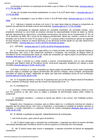 20/07/2015 L8213compilado
http://www.planalto.gov.br/ccivil_03/leis/L8213compilado.htm 7/37
        a) utilização de terceiros na exploração da atividade a que se refere o § 7o deste artigo; (Incluído pela Lei
nº 11.718, de 2008)
        b) dias em atividade remunerada estabelecidos no inciso III do § 9o deste artigo; e (Incluído pela Lei  nº
11.718, de 2008)
        c) dias de hospedagem a que se refere o inciso II do § 8o deste artigo. (Incluído pela Lei nº 11.718, de
2008)
        § 11.  Aplica­se o disposto na alínea a do inciso V do caput deste artigo ao cônjuge ou companheiro do
produtor que participe da atividade rural por este explorada. (Incluído pela Lei nº 11.718, de 2008)
§  12.    A  participação  do  segurado  especial  em  sociedade  empresária,  em  sociedade  simples,  como
empresário  individual  ou  como  titular  de  empresa  individual  de  responsabilidade  limitada  de  objeto  ou  âmbito
agrícola, agroindustrial ou agroturístico, considerada microempresa nos termos da Lei Complementar no 123, de
14 de dezembro de 2006, não o exclui de tal categoria previdenciária,  desde  que,  mantido  o  exercício  da  sua
atividade rural na forma do inciso VII do caput e do § 1o, a pessoa jurídica componha­se apenas de segurados
de igual natureza e sedie­se no mesmo Município ou em Município limítrofe àquele em que eles desenvolvam
suas atividades.  (Incluído pela Lei nº 12.873, de 2013) (Produção de efeito)
§ 13.  (VETADO).  (Incluído pela Lei nº 12.873, de 2013) (Produção de efeito)
        Art. 12. O servidor civil ocupante de cargo efetivo ou o militar da União, dos Estados, do Distrito Federal ou
dos  Municípios,  bem  como  o  das  respectivas  autarquias  e  fundações,  são  excluídos  do  Regime  Geral  de
Previdência Social consubstanciado nesta Lei, desde que amparados por regime próprio de previdência social.
(Redação dada pela Lei nº 9.876, de 26.11.99)
                §  1o  Caso  o  servidor  ou  o  militar  venham  a  exercer,  concomitantemente,  uma  ou  mais  atividades
abrangidas  pelo  Regime  Geral  de  Previdência  Social,  tornar­se­ão  segurados  obrigatórios  em  relação  a  essas
atividades.(Incluído pela Lei nº 9.876, de 26.11.99)
        § 2o Caso o servidor ou o militar, amparados por regime próprio de previdência social, sejam requisitados
para outro órgão ou entidade cujo regime previdenciário não permita a filiação, nessa condição, permanecerão
vinculados  ao  regime  de  origem,  obedecidas  as  regras  que  cada  ente  estabeleça  acerca  de  sua  contribuição.
(Incluído pela Lei nº 9.876, de 26.11.99)
        Art. 13. É segurado facultativo o maior de 14 (quatorze) anos que se filiar ao Regime Geral de Previdência
Social, mediante contribuição, desde que não incluído nas disposições do art. 11.
        Art. 14. Consideram­se:
        I ­ empresa ­ a firma individual ou sociedade que assume o risco de atividade econômica urbana ou rural,
com  fins  lucrativos  ou  não,  bem  como  os  órgãos  e  entidades  da  administração  pública  direta,  indireta  ou
fundacional;
                II  ­  empregador  doméstico  ­  a  pessoa  ou  família  que  admite  a  seu  serviço,  sem  finalidade  lucrativa,
empregado doméstico.
      Parágrafo único. Equipara­se a empresa, para os efeitos desta Lei, o contribuinte individual em relação a
segurado que lhe presta serviço, bem como a cooperativa, a associação ou entidade de qualquer natureza ou
finalidade,  a  missão  diplomática  e  a  repartição  consular  de  carreira  estrangeiras.(Redação  dada  pela  Lei  nº
9.876, de 26.11.99)
        Art. 15. Mantém a qualidade de segurado, independentemente de contribuições:
        I ­ sem limite de prazo, quem está em gozo de benefício;
        II ­ até 12 (doze) meses após a cessação das contribuições, o segurado que deixar de exercer atividade
remunerada abrangida pela Previdência Social ou estiver suspenso ou licenciado sem remuneração;
        III ­ até 12 (doze) meses após cessar a segregação, o segurado acometido de doença de segregação
compulsória;
 