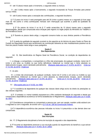 20/07/2015 L8213compilado
http://www.planalto.gov.br/ccivil_03/leis/L8213compilado.htm 8/37
        IV ­ até 12 (doze) meses após o livramento, o segurado retido ou recluso;
        V ­ até 3 (três) meses após o licenciamento, o segurado incorporado às Forças Armadas para prestar
serviço militar;
        VI ­ até 6 (seis) meses após a cessação das contribuições, o segurado facultativo.
        § 1º O prazo do inciso II será prorrogado para até 24 (vinte e quatro) meses se o segurado já tiver pago
mais  de  120  (cento  e  vinte)  contribuições  mensais  sem  interrupção  que  acarrete  a  perda  da  qualidade  de
segurado.
                §  2º  Os  prazos  do  inciso  II  ou  do  §  1º  serão  acrescidos  de  12  (doze)  meses  para  o  segurado
desempregado, desde que comprovada essa situação pelo registro no órgão próprio do Ministério do Trabalho e
da Previdência Social.
        § 3º Durante os prazos deste artigo, o segurado conserva todos os seus direitos perante a Previdência
Social.
        § 4º A perda da qualidade de segurado ocorrerá no dia seguinte ao do término do prazo fixado no Plano de
Custeio da Seguridade Social para recolhimento da contribuição referente ao mês imediatamente posterior ao do
final dos prazos fixados neste artigo e seus parágrafos.
Seção II
Dos Dependentes
                Art.  16.  São  beneficiários  do  Regime  Geral  de  Previdência  Social,  na  condição  de  dependentes  do
segurado:
        I ­ o cônjuge, a companheira, o companheiro e o filho não emancipado, de qualquer condição, menor de 21
(vinte  e  um)  anos  ou  inválido  ou  que  tenha  deficiência  intelectual  ou  mental  que  o  torne  absoluta  ou
relativamente incapaz, assim declarado judicialmente;   (Redação dada pela Lei nº 12.470, de 2011)    (Vide Lei
nº 13.146, de 2015)  (Vigência)
        II ­ os pais;
        III ­ o irmão não emancipado, de qualquer condição, menor de 21 (vinte e um) anos ou inválido ou que
tenha  deficiência  intelectual  ou  mental  que  o  torne  absoluta  ou  relativamente  incapaz,  assim  declarado
judicialmente;    (Redação dada pela Lei nº 12.470, de 2011)        (Vide Lei nº 13.135, de 2015)   (Vide Lei nº
13.146, de 2015)  (Vigência)
         IV ­  (Revogada pela Lei nº 9.032, de 1995)
        § 1º A existência de dependente de qualquer das classes deste artigo exclui do direito às prestações os
das classes seguintes.
        § 2º .O enteado e o menor tutelado equiparam­se a filho mediante declaração do segurado e desde que
comprovada a dependência econômica na forma estabelecida no Regulamento. (Redação dada pela Lei nº 9.528,
de 1997)
        § 3º Considera­se companheira ou companheiro a pessoa que, sem ser casada, mantém união estável com
o segurado ou com a segurada, de acordo com o § 3º do art. 226 da Constituição Federal.
        § 4º A dependência econômica das pessoas indicadas no inciso I é presumida e a das demais deve ser
comprovada.
Seção III
Das Inscrições
        Art. 17. O Regulamento disciplinará a forma de inscrição do segurado e dos dependentes.
        § 1o Incumbe ao dependente promover a sua inscrição quando do requerimento do benefício a que estiver
habilitado.      (Redação dada pela Lei nº 10.403, de 8.1.2002)
 