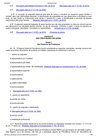20/07/2015 L8213compilado
http://www.planalto.gov.br/ccivil_03/leis/L8213compilado.htm 9/37
        § 2º      (Revogado pela Medida Provisória nº 664, de 2014)         (Revogado pela Lei nº 13.135, de 2015)
        § 3º      (Revogado pela Lei nº 11.718, de 2008)
              §  4o    A  inscrição  do  segurado  especial  será  feita  de  forma  a  vinculá­lo  ao  respectivo  grupo  familiar  e
conterá, além das informações pessoais, a identificação da propriedade em que desenvolve a atividade e a que
título, se  nela  reside  ou  o  Município  onde  reside  e,  quando  for  o  caso,  a  identificação  e  inscrição  da  pessoa
responsável pelo grupo familiar.      (Redação dada pela Lei nº 12.873, de 2013)
        § 5o  O segurado especial integrante de grupo familiar que não seja proprietário ou dono do imóvel rural em
que  desenvolve  sua  atividade  deverá  informar,  no  ato  da  inscrição,  conforme  o  caso,  o  nome  do  parceiro  ou
meeiro outorgante, arrendador, comodante ou assemelhado.      (Incluído Lei nº 11.718, de 2008)
        § 6o      (Revogado pela Lei nº 12.873, de 2013)       (Produção de efeito)
Capítulo II
DAS PRESTAÇÕES EM GERAL
Seção I
Das Espécies de Prestações
        Art. 18.  O Regime Geral de Previdência Social compreende as seguintes prestações, devidas inclusive em
razão de eventos decorrentes de acidente do trabalho, expressas em benefícios e serviços:
        I ­ quanto ao segurado:
        a) aposentadoria por invalidez;
        b) aposentadoria por idade;
        c) aposentadoria por tempo  de contribuição; (Redação dada pela Lei Complementar nº 123, de 2006)
        d) aposentadoria especial;
        e) auxílio­doença;
        f) salário­família;
        g) salário­maternidade;
        h) auxílio­acidente;
        i)    (Revogada pela Lei nº 8.870, de 1994)
        II ­ quanto ao dependente:
        a) pensão por morte;
        b) auxílio­reclusão;
        III ­ quanto ao segurado e dependente:
        a) (Revogada pela Lei nº 9.032, de 1995)
        b) serviço social;
        c) reabilitação profissional.
        § 1o  Somente poderão beneficiar­se do auxílio­acidente os segurados incluídos nos incisos I, II, VI e VII
do art. 11 desta Lei.  (Redação dada pela Lei Complementar nº 150, de 2015)
        § 2º O aposentado pelo Regime Geral de Previdência Social–RGPS que permanecer em atividade sujeita a
este  Regime,  ou  a  ele  retornar,  não  fará  jus  a  prestação  alguma  da  Previdência  Social  em  decorrência  do
 