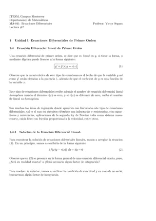 ITESM, Campus Monterrey
Departamento de Matem´aticas
MA-841: Ecuaciones Diferenciales Profesor: Victor Segura
Lectura #7
1 Unidad I: Ecuaciones Diferenciales de Primer Orden
1.4 Ecuaci´on Diferencial Lineal de Primer Orden
Una ecuaci´on diferencial de primer orden, se dice que es lineal en y, si tiene la forma, o
mediante ´algebra puede llevarse a la forma siguiente:
y + f(x)y = r(x) (1)
Observe que la caracter´ıstica de este tipo de ecuaciones es el hecho de que la variable y as´ı
como y est´an elevadas a la potencia 1, adem´as de que el coeﬁcient de y es una funci´on de
la variable x.
Este tipo de ecuaciones diferenciales recibe adem´as el nombre de ecuaci´on diferencial lineal
homog´enea cuando el t´ermino r(x) es cero, y si r(x) es diferente de cero, recibe el nombre
de lineal no-homog´enea.
Son muchas las ´areas de ingenieria donde aparecen con frecuencia este tipo de ecuaciones
diferenciales, tal es el caso en circuitos el´ectricos con inductacias y resistencias, con capac-
itores y resistencias, aplicaciones de la segunda ley de Newton tales como sistema masa-
resorte, caida libre con fricci´on proporcional a la velocidad, entre otros.
1.4.1 Soluci´on de la Ecuaci´on Diferencial Lineal.
Para encontrar la soluci´on de ecuaciones difereciales lineales, vamos a arreglar la ecuacion
(1). En un principio, vamos a escribirla de la forma siguiente
(f(x)y − r(x)) dx + dy = 0 (2)
Observe que en (2) se presenta en la forma general de una ecuaci´on diferencial exacta, pero,
¿Ser´a en realidad exacta? o ¿Ser´a necesario algun factor de integraci´on?
Para resolver lo anterior, vamos a variﬁcar la condici´on de exactitud y en caso de no serlo,
buscaremos alg´un factor de integraci´on.
 