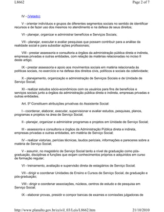 L8662                                                                                   Page 2 of 7


     IV - (Vetado);

     V - orientar indivíduos e grupos de diferentes segmentos sociais no sentido de identificar
recursos e de fazer uso dos mesmos no atendimento e na defesa de seus direitos;

     VI - planejar, organizar e administrar benefícios e Serviços Sociais;

      VII - planejar, executar e avaliar pesquisas que possam contribuir para a análise da
realidade social e para subsidiar ações profissionais;

     VIII - prestar assessoria e consultoria a órgãos da administração pública direta e indireta,
empresas privadas e outras entidades, com relação às matérias relacionadas no inciso II
deste artigo;

      IX - prestar assessoria e apoio aos movimentos sociais em matéria relacionada às
políticas sociais, no exercício e na defesa dos direitos civis, políticos e sociais da coletividade;

     X - planejamento, organização e administração de Serviços Sociais e de Unidade de
Serviço Social;

     XI - realizar estudos sócio-econômicos com os usuários para fins de benefícios e
serviços sociais junto a órgãos da administração pública direta e indireta, empresas privadas e
outras entidades.

     Art. 5º Constituem atribuições privativas do Assistente Social:

     I - coordenar, elaborar, executar, supervisionar e avaliar estudos, pesquisas, planos,
programas e projetos na área de Serviço Social;

     II - planejar, organizar e administrar programas e projetos em Unidade de Serviço Social;

    III - assessoria e consultoria e órgãos da Administração Pública direta e indireta,
empresas privadas e outras entidades, em matéria de Serviço Social;

    IV - realizar vistorias, perícias técnicas, laudos periciais, informações e pareceres sobre a
matéria de Serviço Social;

     V - assumir, no magistério de Serviço Social tanto a nível de graduação como pós-
graduação, disciplinas e funções que exijam conhecimentos próprios e adquiridos em curso
de formação regular;

     VI - treinamento, avaliação e supervisão direta de estagiários de Serviço Social;

    VII - dirigir e coordenar Unidades de Ensino e Cursos de Serviço Social, de graduação e
pós-graduação;

     VIII - dirigir e coordenar associações, núcleos, centros de estudo e de pesquisa em
Serviço Social;

     IX - elaborar provas, presidir e compor bancas de exames e comissões julgadoras de



http://www.planalto.gov.br/ccivil_03/Leis/L8662.htm                                     21/10/2010
 