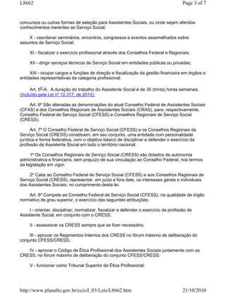 L8662                                                                                   Page 3 of 7


concursos ou outras formas de seleção para Assistentes Sociais, ou onde sejam aferidos
conhecimentos inerentes ao Serviço Social;

    X - coordenar seminários, encontros, congressos e eventos assemelhados sobre
assuntos de Serviço Social;

     XI - fiscalizar o exercício profissional através dos Conselhos Federal e Regionais;

     XII - dirigir serviços técnicos de Serviço Social em entidades públicas ou privadas;

     XIII - ocupar cargos e funções de direção e fiscalização da gestão financeira em órgãos e
entidades representativas da categoria profissional.

      Art. 5o-A. A duração do trabalho do Assistente Social é de 30 (trinta) horas semanais.
(Incluído pela Lei nº 12.317, de 2010).

    Art. 6º São alteradas as denominações do atual Conselho Federal de Assistentes Sociais
(CFAS) e dos Conselhos Regionais de Assistentes Sociais (CRAS), para, respectivamente,
Conselho Federal de Serviço Social (CFESS) e Conselhos Regionais de Serviço Social
(CRESS).

      Art. 7º O Conselho Federal de Serviço Social (CFESS) e os Conselhos Regionais de
Serviço Social (CRESS) constituem, em seu conjunto, uma entidade com personalidade
jurídica e forma federativa, com o objetivo básico de disciplinar e defender o exercício da
profissão de Assistente Social em todo o território nacional.

     1º Os Conselhos Regionais de Serviço Social (CRESS) são dotados de autonomia
administrativa e financeira, sem prejuízo de sua vinculação ao Conselho Federal, nos termos
da legislação em vigor.

     2º Cabe ao Conselho Federal de Serviço Social (CFESS) e aos Conselhos Regionais de
Serviço Social (CRESS), representar, em juízo e fora dele, os interesses gerais e individuais
dos Assistentes Sociais, no cumprimento desta lei.

    Art. 8º Compete ao Conselho Federal de Serviço Social (CFESS), na qualidade de órgão
normativo de grau superior, o exercício das seguintes atribuições:

     I - orientar, disciplinar, normatizar, fiscalizar e defender o exercício da profissão de
Assistente Social, em conjunto com o CRESS;

     II - assessorar os CRESS sempre que se fizer necessário;

     III - aprovar os Regimentos Internos dos CRESS no fórum máximo de deliberação do
conjunto CFESS/CRESS;

   IV - aprovar o Código de Ética Profissional dos Assistentes Sociais juntamente com os
CRESS, no fórum máximo de deliberação do conjunto CFESS/CRESS;

     V - funcionar como Tribunal Superior de Ética Profissional;




http://www.planalto.gov.br/ccivil_03/Leis/L8662.htm                                    21/10/2010
 
