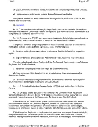 L8662                                                                                  Page 4 of 7


     VI - julgar, em última instância, os recursos contra as sanções impostas pelos CRESS;

     VII - estabelecer os sistemas de registro dos profissionais habilitados;

    VIII - prestar assessoria técnico-consultiva aos organismos públicos ou privados, em
matéria de Serviço Social;

     IX - (Vetado).

     Art. 9º O fórum máximo de deliberação da profissão para os fins desta lei dar-se-á nas
reuniões conjuntas dos Conselhos Federal e Regionais, que inclusive fixarão os limites de sua
competência e sua forma de convocação.

    Art. 10. Compete aos CRESS, em suas respectivas áreas de jurisdição, na qualidade de
órgão executivo e de primeira instância, o exercício das seguintes atribuições:

      I - organizar e manter o registro profissional dos Assistentes Sociais e o cadastro das
instituições e obras sociais públicas e privadas, ou de fins filantrópicos;

     II - fiscalizar e disciplinar o exercício da profissão de Assistente Social na respectiva
região;

     III - expedir carteiras profissionais de Assistentes Sociais, fixando a respectiva taxa;

    IV - zelar pela observância do Código de Ética Profissional, funcionando como Tribunais
Regionais de Ética Profissional;

     V - aplicar as sanções previstas no Código de Ética Profissional;

     VI - fixar, em assembléia da categoria, as anuidades que devem ser pagas pelos
Assistentes Sociais;

     VII - elaborar o respectivo Regimento Interno e submetê-lo a exame e aprovação do
fórum máximo de deliberação do conjunto CFESS/CRESS.

    Art. 11. O Conselho Federal de Serviço Social (CFESS) terá sede e foro no Distrito
Federal.

     Art. 12. Em cada capital de Estado, de Território e no Distrito Federal, haverá um
Conselho Regional de Serviço Social (CRESS) denominado segundo a sua jurisdição, a qual
alcançará, respectivamente, a do Estado, a do Território e a do Distrito Federal.

      1º Nos Estados ou Territórios em que os profissionais que neles atuam não tenham
possibilidade de instalar um Conselho Regional, deverá ser constituída uma delegacia
subordinada ao Conselho Regional que oferecer melhores condições de comunicação,
fiscalização e orientação, ouvido o órgão regional e com homologação do Conselho Federal.

     2º Os Conselhos Regionais poderão constituir, dentro de sua própria área de jurisdição,
delegacias seccionais para desempenho de suas atribuições executivas e de primeira
instância nas regiões em que forem instalados, desde que a arrecadação proveniente dos



http://www.planalto.gov.br/ccivil_03/Leis/L8662.htm                                    21/10/2010
 