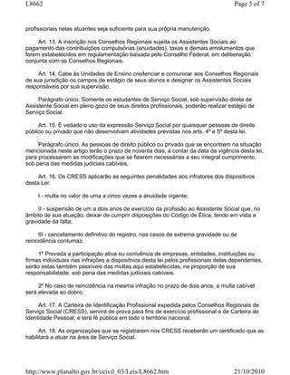 L8662                                                                               Page 5 of 7


profissionais nelas atuantes seja suficiente para sua própria manutenção.

     Art. 13. A inscrição nos Conselhos Regionais sujeita os Assistentes Sociais ao
pagamento das contribuições compulsórias (anuidades), taxas e demais emolumentos que
forem estabelecidos em regulamentação baixada pelo Conselho Federal, em deliberação
conjunta com os Conselhos Regionais.

     Art. 14. Cabe às Unidades de Ensino credenciar e comunicar aos Conselhos Regionais
de sua jurisdição os campos de estágio de seus alunos e designar os Assistentes Sociais
responsáveis por sua supervisão.

     Parágrafo único. Somente os estudantes de Serviço Social, sob supervisão direta de
Assistente Social em pleno gozo de seus direitos profissionais, poderão realizar estágio de
Serviço Social.

     Art. 15. É vedado o uso da expressão Serviço Social por quaisquer pessoas de direito
público ou privado que não desenvolvam atividades previstas nos arts. 4º e 5º desta lei.

     Parágrafo único. As pessoas de direito público ou privado que se encontrem na situação
mencionada neste artigo terão o prazo de noventa dias, a contar da data da vigência desta lei,
para processarem as modificações que se fizerem necessárias a seu integral cumprimento,
sob pena das medidas judiciais cabíveis.

     Art. 16. Os CRESS aplicarão as seguintes penalidades aos infratores dos dispositivos
desta Lei:

     I - multa no valor de uma a cinco vezes a anuidade vigente;

     II - suspensão de um a dois anos de exercício da profissão ao Assistente Social que, no
âmbito de sua atuação, deixar de cumprir disposições do Código de Ética, tendo em vista a
gravidade da falta;

     III - cancelamento definitivo do registro, nos casos de extrema gravidade ou de
reincidência contumaz.

     1º Provada a participação ativa ou conivência de empresas, entidades, instituições ou
firmas individuais nas infrações a dispositivos desta lei pelos profissionais delas dependentes,
serão estas também passíveis das multas aqui estabelecidas, na proporção de sua
responsabilidade, sob pena das medidas judiciais cabíveis.

     2º No caso de reincidência na mesma infração no prazo de dois anos, a multa cabível
será elevada ao dobro.

     Art. 17. A Carteira de Identificação Profissional expedida pelos Conselhos Regionais de
Serviço Social (CRESS), servirá de prova para fins de exercício profissional e de Carteira de
Identidade Pessoal, e terá fé pública em todo o território nacional.

      Art. 18. As organizações que se registrarem nos CRESS receberão um certificado que as
habilitará a atuar na área de Serviço Social.




http://www.planalto.gov.br/ccivil_03/Leis/L8662.htm                                 21/10/2010
 