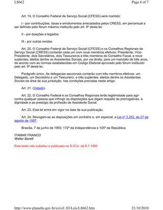 L8662                                                                              Page 6 of 7


     Art. 19. O Conselho Federal de Serviço Social (CFESS) será mantido:

     I - por contribuições, taxas e emolumentos arrecadados pelos CRESS, em percentual a
ser definido pelo fórum máximo instituído pelo art. 9º desta lei;

     II - por doações e legados;

     III - por outras rendas.

     Art. 20. O Conselho Federal de Serviço Social (CFESS) e os Conselhos Regionais de
Serviço Social (CRESS) contarão cada um com nove membros efetivos: Presidente, Vice-
Presidente, dois Secretários, dois Tesoureiros e três membros do Conselho Fiscal, e nove
suplentes, eleitos dentre os Assistentes Sociais, por via direta, para um mandato de três anos,
de acordo com as normas estabelecidas em Código Eleitoral aprovado pelo fórum instituído
pelo art. 9º desta lei.

     Parágrafo único. As delegacias seccionais contarão com três membros efetivos: um
Delegado, um Secretário e um Tesoureiro, e três suplentes, eleitos dentre os Assistentes
Sociais da área de sua jurisdição, nas condições previstas neste artigo.

     Art. 21. (Vetado).

     Art. 22. O Conselho Federal e os Conselhos Regionais terão legitimidade para agir
contra qualquer pessoa que infringir as disposições que digam respeito às prerrogativas, à
dignidade e ao prestígio da profissão de Assistente Social.

     Art. 23. Esta lei entra em vigor na data de sua publicação.

    Art. 24. Revogam-se as disposições em contrário e, em especial, a Lei nº 3.252, de 27 de
agosto de 1957.

     Brasília, 7 de junho de 1993; 172º da Independência e 105º da República.

ITAMAR FRANCO
Walter Barelli

Este texto não substitui o publicado no D.O.U. de 8.7.1993




http://www.planalto.gov.br/ccivil_03/Leis/L8662.htm                                21/10/2010
 