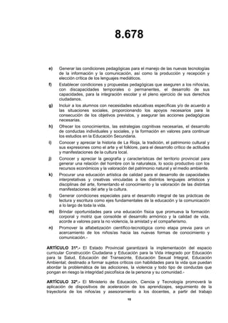 8.678
10
e) Generar las condiciones pedagógicas para el manejo de las nuevas tecnologías
de la información y la comunicación, así como la producción y recepción y
elección crítica de los lenguajes mediáticos.
f) Establecer condiciones y propuestas pedagógicas que aseguren a los niños/as,
con discapacidades temporales o permanentes, el desarrollo de sus
capacidades, para la integración escolar y el pleno ejercicio de sus derechos
ciudadanos.
g) Incluir a los alumnos con necesidades educativas específicas y/o de acuerdo a
las situaciones sociales, proporcionando los apoyos necesarios para la
consecución de los objetivos previstos, y asegurar las acciones pedagógicas
necesarias.
h) Ofrecer los conocimientos, las estrategias cognitivas necesarias, el desarrollo
de conductas individuales y sociales, y la formación en valores para continuar
los estudios en la Educación Secundaria.
i) Conocer y apreciar la historia de La Rioja, la tradición, el patrimonio cultural y
sus expresiones como el arte y el folklore, para el desarrollo crítico de actitudes
y manifestaciones de la cultura local.
j) Conocer y apreciar la geografía y características del territorio provincial para
generar una relación del hombre con la naturaleza, lo socio productivo con los
recursos económicos y la valoración del patrimonio natural y el medio ambiente.
k) Procurar una educación artística de calidad para el desarrollo de capacidades
interpretativas y creativas vinculadas a los distintos lenguajes artísticos y
disciplinas del arte, fomentando el conocimiento y la valoración de las distintas
manifestaciones del arte y la cultura.
l) Generar condiciones especiales para el desarrollo integral de las prácticas de
lectura y escritura como ejes fundamentales de la educación y la comunicación
a lo largo de toda la vida.
m) Brindar oportunidades para una educación física que promueva la formación
corporal y motriz que consolide el desarrollo armónico y la calidad de vida,
acorde a valores para la no violencia, la amistad y el compañerismo.
n) Promover la alfabetización científico-tecnológica como etapa previa para un
acercamiento de los niños/as hacia las nuevas formas de conocimiento y
comunicación.-
ARTÍCULO 31º.- El Estado Provincial garantizará la implementación del espacio
curricular Construcción Ciudadana y Educación para la Vida integrado por Educación
para la Salud, Educación del Transeúnte, Educación Sexual Integral, Educación
Ambiental; destinado a formar sujetos críticos con habilidades para la vida que puedan
abordar la problemática de las adicciones, la violencia y todo tipo de conductas que
pongan en riesgo la integridad psicofísica de la persona y su comunidad.-
ARTÍCULO 32º.- El Ministerio de Educación, Ciencia y Tecnología promoverá la
aplicación de dispositivos de aceleración de los aprendizajes, seguimiento de la
trayectoria de los niños/as y asesoramiento a los docentes, a partir del trabajo
 