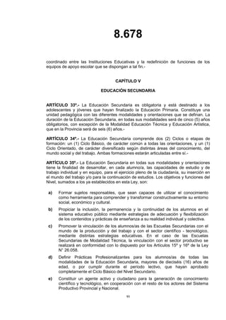 8.678
11
coordinado entre las Instituciones Educativas y la redefinición de funciones de los
equipos de apoyo escolar que se dispongan a tal fin.-
CAPÍTULO V
EDUCACIÓN SECUNDARIA
ARTÍCULO 33º.- La Educación Secundaria es obligatoria y está destinado a los
adolescentes y jóvenes que hayan finalizado la Educación Primaria. Constituye una
unidad pedagógica con las diferentes modalidades y orientaciones que se definan. La
duración de la Educación Secundaria, en todas sus modalidades será de cinco (5) años
obligatorios, con excepción de la Modalidad Educación Técnica y Educación Artística,
que en la Provincia será de seis (6) años.-
ARTÍCULO 34º.- La Educación Secundaria comprende dos (2) Ciclos o etapas de
formación: un (1) Ciclo Básico, de carácter común a todas las orientaciones, y un (1)
Ciclo Orientado, de carácter diversificado según distintas áreas del conocimiento, del
mundo social y del trabajo. Ambas formaciones estarán articuladas entre sí.-
ARTÍCULO 35º.- La Educación Secundaria en todas sus modalidades y orientaciones
tiene la finalidad de desarrollar, en cada alumno/a, las capacidades de estudio y de
trabajo individual y en equipo, para el ejercicio pleno de la ciudadanía, su inserción en
el mundo del trabajo y/o para la continuación de estudios. Los objetivos y funciones del
Nivel, sumados a los ya establecidos en esta Ley, son:
a) Formar sujetos responsables, que sean capaces de utilizar el conocimiento
como herramienta para comprender y transformar constructivamente su entorno
social, económico y cultural.
b) Propiciar la inclusión, la permanencia y la continuidad de los alumnos en el
sistema educativo público mediante estrategias de adecuación y flexibilización
de los contenidos y prácticas de enseñanza a su realidad individual y colectiva.
c) Promover la vinculación de los alumnos/as de las Escuelas Secundarias con el
mundo de la producción y del trabajo y con el sector científico - tecnológico,
mediante distintas estrategias educativas. En el caso de las Escuelas
Secundarias de Modalidad Técnica, la vinculación con el sector productivo se
realizará en conformidad con lo dispuesto por los Artículos 15º y 16º de la Ley
N° 26.058.
d) Definir Prácticas Profesionalizantes para los alumnos/as de todas las
modalidades de la Educación Secundaria, mayores de dieciséis (16) años de
edad, o por cumplir durante el período lectivo, que hayan aprobado
completamente el Ciclo Básico del Nivel Secundario.
e) Constituir un agente activo y ciudadano para la generación de conocimiento
científico y tecnológico, en cooperación con el resto de los actores del Sistema
Productivo Provincial y Nacional.
 