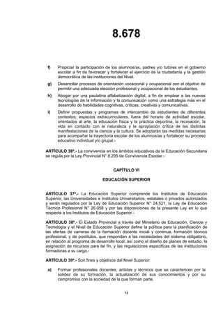 8.678
12
f) Propiciar la participación de los alumnos/as, padres y/o tutores en el gobierno
escolar a fin de favorecer y fortalecer el ejercicio de la ciudadanía y la gestión
democrática de las instituciones del Nivel.
g) Desarrollar procesos de orientación vocacional y ocupacional con el objetivo de
permitir una adecuada elección profesional y ocupacional de los estudiantes.
h) Abogar por una paulatina alfabetización digital, a fin de emplear a las nuevas
tecnologías de la información y la comunicación como una estrategia más en el
desarrollo de habilidades cognitivas, críticas, creativas y comunicativas.
i) Definir propuestas y programas de intercambio de estudiantes de diferentes
contextos; espacios extracurriculares, fuera del horario de actividad escolar,
orientados al arte, la educación física y la práctica deportiva, la recreación, la
vida en contacto con la naturaleza y la apropiación crítica de las distintas
manifestaciones de la ciencia y la cultura. Se adoptarán las medidas necesarias
para acompañar la trayectoria escolar de los alumnos/as y fortalecer su proceso
educativo individual y/o grupal.-
ARTÍCULO 36º.- La convivencia en los ámbitos educativos de la Educación Secundaria
se regula por la Ley Provincial N° 8.295 de Convivencia Escolar.-
CAPÍTULO VI
EDUCACIÓN SUPERIOR
ARTÍCULO 37º.- La Educación Superior comprende los Institutos de Educación
Superior, las Universidades e Institutos Universitarios, estatales o privados autorizados
y serán regulados por la Ley de Educación Superior N° 24.521, la Ley de Educación
Técnico Profesional N° 26.058 y por las disposiciones de la presente Ley en lo que
respecta a los Institutos de Educación Superior.-
ARTÍCULO 38º.- El Estado Provincial a través del Ministerio de Educación, Ciencia y
Tecnología y el Nivel de Educación Superior define la política para la planificación de
las ofertas de carreras de la formación docente inicial y continua, formación técnico
profesional, y de postítulos, que respondan a las necesidades del sistema obligatorio,
en relación al programa de desarrollo local; así como el diseño de planes de estudio, la
asignación de recursos para tal fin, y las regulaciones especificas de las instituciones
formadoras a su cargo.-
ARTÍCULO 39º.- Son fines y objetivos del Nivel Superior:
a) Formar profesionales docentes, artistas y técnicos que se caractericen por la
solidez de su formación, la actualización de sus conocimientos y por su
compromiso con la sociedad de la que forman parte.
 
