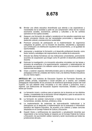 8.678
13
b) Brindar una oferta educativa diversificada que atienda a las expectativas y
necesidades de la sociedad a partir de una comprensión crítica de los nuevos
escenarios sociales, económicos, políticos y culturales y de los cambios
operados en los sujetos sociales.
c) Asegurar una formación de calidad y excelencia en los estudios superiores que
tengan vinculación directa con las necesidades provinciales y regionales de
desarrollo cultural y socioeconómico sustentable.
d) Promover procesos de participación en la implementación de organismos
colegiados de gestión, con la inclusión de docentes, estudiantes y egresados
que contribuyan a la distribución equitativa del conocimiento, y a la igualdad de
oportunidades.
e) Jerarquizar y revalorizar la formación y el desarrollo profesional docente, como
factor central y estratégico del mejoramiento de la calidad de la educación.
f) Articular las ofertas formativas con las instituciones universitarias, promoviendo
acuerdos de cooperación que tengan como fin permitir el desarrollo profesional
docente.
g) Estimular la investigación y la innovación educativa vinculadas con las tareas y
procesos de enseñanza y la experimentación, evaluación y sistematización de
propuestas que aporten a la reflexión sobre la práctica y a la renovación de las
experiencias escolares.
h) Crear y sostener espacios interinstitucionales para la articulación e integración
pedagógica entre las unidades del mismo nivel y de distintos Niveles Educativos
de una misma región.-
ARTÍCULO 40º.- Los Institutos de Educación Superior de Formación Docente, de
gestión estatal, privada, cooperativa o social actuales y/o a crearse, son unidades
pedagógicas responsables de los procesos de enseñanza-aprendizaje propios del nivel
superior, los que deberán estar vinculados a la vida cultural y productiva, local y
regional. Las Instituciones de Educación Superior reconocidas, oficiales o privadas,
tienen por función:
a) La formación inicial y continua para el ejercicio de la docencia en los distintos
niveles y modalidades de la educación formal obligatoria y para la educación no
formal del sistema educativo provincial.
b) La formación de carácter instrumental a través de tecnicaturas en las áreas
humanísticas, sociales, técnicas, artísticas y otras.
c) La implementación de instancias de auto-evaluación institucional y la
participación en el desarrollo e implementación de la evaluación e información
periódica del Sistema Educativo, de acuerdo a los criterios y bases comunes
adoptadas en el Consejo Federal de Cultura y Educación.
d) Expedir títulos y certificaciones de capacitación y actualización docentes que
responderán a las normas fijadas al respecto por el Consejo Federal de Cultura
y Educación, los que tendrán validez nacional y serán reconocidos por todas las
jurisdicciones del país.-
 