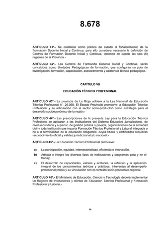 8.678
14
ARTÍCULO 41º.- Se establece como política de estado el fortalecimiento de la
Formación Docente Inicial y Continua, para ello considera necesario la definición de
Centros de Formación Docente Inicial y Continua, teniendo en cuenta las seis (6)
regiones de la Provincia.-
ARTÍCULO 42º.- Los Centros de Formación Docente Inicial y Continua, serán
concebidos como Unidades Pedagógicas de formación, que configuran un polo de
investigación, formación, capacitación, asesoramiento y asistencia técnica pedagógica.-
CAPÍTULO VII
EDUCACIÓN TÉCNICO PROFESIONAL
ARTÍCULO 43º.- La provincia de La Rioja adhiere a la Ley Nacional de Educación
Técnico Profesional N° 26.058. El Estado Provincial promueve la Educación Técnico
Profesional y su articulación con el sector socio-productivo como estrategia para el
desarrollo socioeconómico de la región.-
ARTÍCULO 44º.- Las prescripciones de la presente Ley para la Educación Técnico
Profesional se aplicarán a las Instituciones del Sistema Educativo Jurisdiccional, de
nivel secundario y superior, de gestión pública o privada, organizaciones de la sociedad
civil y toda institución que imparta Formación Técnico Profesional y Laboral integrada o
no a la terminalidad de la educación obligatoria, cuyos títulos y certificados requieran
reconocimiento oficial y validez jurisdiccional y/o nacional.-
ARTÍCULO 45º.- La Educación Técnico Profesional promueve:
a) La participación, equidad, intersectorialidad, eficiencia e innovación.
b) Articula e integra los diversos tipos de instituciones y programas para y en el
trabajo.
c) El desarrollo de capacidades, valores y actitudes, la reflexión y la aplicación
integral de los conocimientos teóricos y prácticos, inherentes al desempeño
profesional propio y su vinculación con el contexto socio-productivo-regional.
ARTÍCULO 46º.- El Ministerio de Educación, Ciencia y Tecnología deberá implementar
un Registro de Instituciones y ofertas de Educación Técnico Profesional y Formación
Profesional y Laboral.-
 