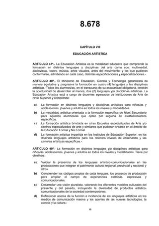 8.678
15
CAPÍTULO VIII
EDUCACIÓN ARTÍSTICA
ARTÍCULO 47º.- La Educación Artística es la modalidad educativa que comprende la
formación en distintos lenguajes y disciplinas del arte como son: multimedial,
audiovisual, teatro, música, artes visuales, artes del movimiento, y los que pudieran
conformarse, admitiendo en cada caso, distintas especificaciones y especializaciones.-
ARTÍCULO 48º.- El Ministerio de Educación, Ciencia y Tecnología garantizará de
manera equitativa y progresiva la formación en cuatro (4) lenguajes y las disciplinas
artísticas. Todos los alumnos/as, en el transcurso de su escolaridad obligatoria, tendrán
la oportunidad de desarrollar al menos, dos (2) lenguajes y/o disciplinas artísticas. La
Educación Artística está a cargo de docentes egresados de Instituciones de Arte de
Nivel Superior y comprende:
a) La formación en distintos lenguajes y disciplinas artísticas para niños/as y
adolescentes, jóvenes y adultos en todos los niveles y modalidades.
b) La modalidad artística orientada a la formación específica de Nivel Secundario
para aquellos alumnos/as que opten por seguirla en establecimientos
específicos.
c) La formación artística brindada en otras Escuelas especializadas de Arte y/o
centros especializados de arte y similares que pudieran crearse en el ámbito de
la Educación Formal y No Formal.
d) La formación artística impartida en los Institutos de Educación Superior, en los
diversos lenguajes artísticos para los distintos niveles de enseñanza y las
carreras artísticas específicas.-
ARTÍCULO 49º.- La formación en distintos lenguajes y/o disciplinas artísticas para
niños/as, adolescentes, jóvenes y adultos en todos los niveles y modalidades. Tiene por
objetivos:
a) Valorar la presencia de los lenguajes artístico-comunicacionales en las
producciones que integran el patrimonio cultural regional, provincial y nacional y
otros.
b) Comprender los códigos propios de cada lenguaje, los procesos de producción
para ampliar el campo de experiencias estéticas, expresivas y
comunicacionales.
c) Desarrollar una visión pluralista, valorando los diferentes modelos culturales del
presente y del pasado, incluyendo la diversidad de productos artístico-
comunicacionales de la sociedad contemporánea.
d) Reflexionar acerca de la función e incidencia de los lenguajes artísticos en los
medios de comunicación masiva y los aportes de las nuevas tecnologías, la
ciencia y la cultura.-
 