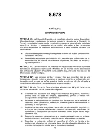 8.678
16
CAPÍTULO IX
EDUCACIÓN ESPECIAL
ARTÍCULO 50º.- La Educación Especial es la modalidad educativa que se desarrolla en
diferentes niveles y modalidades del sistema obligatorio y ámbitos de la Educación No
Formal. La modalidad requiere estar constituida por personal especializado, materiales
específicos, técnicas y estrategias educacionales adecuadas a las necesidades
educativas especiales. La modalidad está destinada a todas aquellas personas que
experimentan:
a) Discapacidades permanentes y/o temporales en todos los niveles y modalidades
del sistema educativo.
b) Necesidades educativas que habiendo sido atendidas por profesionales de la
Educación con los medios habitualmente disponibles, requieren de apoyos y
ayudas específicas.-
ARTÍCULO 51º.- La Educación de las personas con necesidades educativas especiales
derivadas de discapacidad comenzará y finalizará en las mismas edades establecidas
para el Sistema Educativo Obligatorio en la presente Ley, y/o hasta tres (3) años de
diferencia de edad cronológica.-
ARTÍCULO 52º.- Las personas sordas y ciegas y las que presentan más de una
discapacidad, deberán recibir su educación a través de docentes y profesionales con
formación en el lenguaje de señas argentina desde un enfoque bilingüe, el braille y
otros sistemas alternativos y aumentativos de la comunicación.-
ARTÍCULO 53º.- La Educación Especial adhiere a los Artículos 44º y 45º de la Ley de
Educación Nacional N° 26.206 y tiene como objetivos:
a) Garantizar una educación que asegure los derechos de igualdad, inclusión y
justicia social de todos los niños/as, adolescentes, jóvenes y adultos con
discapacidades temporales o permanentes.
b) Promover la participación de las personas con discapacidad en la sociedad, el
desarrollo de su personalidad, creatividad y talentos para la construcción de la
igualdad y el valor personal.
c) Implementar dispositivos regulares y especiales para la detección, diagnóstico y
educación temprana de niños/as con problemas del desarrollo, dificultades del
aprendizaje, y discapacidad para actuar de manera precoz en pos de una mejor
calidad de vida.
d) Priorizar la enseñanza personalizada y el modelo pedagógico con un enfoque
sistémico centrado en el diseño curricular con las adaptaciones necesarias.
e) Garantizar la asistencia profesional específica al niño/a, su familia y las
instituciones educativas de referencia, tanto para la educación obligatoria, los
procesos de integración escolar y en la formación profesional.
 