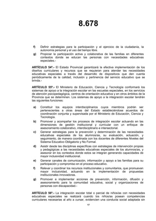 8.678
17
f) Definir estrategias para la participación y el ejercicio de la ciudadanía, la
autonomía personal y el uso del tiempo libre.
g) Propiciar la participación activa y colaborativa de las familias en diferentes
contextos donde se educan las personas con necesidades educativas
especiales.-
ARTÍCULO 54º.- El Estado Provincial garantizará la efectiva implementación de los
diseños curriculares y recursos que se requieran para atender las necesidades
educativas especiales a través del desarrollo de dispositivos que den cuenta
periódicamente de la calidad, inclusión y pertinencia del servicio educativo que se
brinda.-
ARTÍCULO 55º.- El Ministerio de Educación, Ciencia y Tecnología conformará los
sistemas de apoyo a la integración escolar en las escuelas especiales, en los servicios
de atención psicopedagógica, centros de orientación educativa y en otros ámbitos de la
Provincia que se determinen. Los sistemas de apoyo a la integración escolar tendrán
las siguientes funciones:
a) Constituir los equipos interdisciplinarios cuyos miembros podrán ser
pertenecientes a otras áreas del Estado estableciéndose acuerdos de
coordinación conjunta y supervisada por el Ministerio de Educación, Ciencia y
Tecnología.
b) Promover y acompañar los procesos de integración escolar actuando en las
dimensiones de gestión institucional y curricular con un enfoque de
asesoramiento colaborativo, interdisciplinario e intersectorial.
c) Generar estrategias para la prevención y determinación de las necesidades
educativas especiales de los alumnos/as, su evaluación, actuación, y
seguimiento, de manera coordinada con los docentes de diferentes Niveles del
Sistema Educativo Obligatorio y No Formal.
d) Asistir desde las disciplinas específicas con estrategias de intervención propias
y pedagógicas a las necesidades educativas especiales de los alumnos/as, y
asesorar en los contextos donde estos se integran generando capacidades de
mayor inclusividad institucional.
e) Generar canales de comunicación, información y apoyo a las familias para su
participación y compromiso en el proceso educativo.
f) Relevar y coordinar los recursos institucionales y comunitarios, que promuevan
mayor inclusividad, actuando en la implementación de propuestas
institucionales innovadoras.
g) Promover e implementar acciones de prevención, información, difusión y
asesoramiento para la comunidad educativa, social y organizaciones de
personas con discapacidad.-
ARTÍCULO 56º.- La integración escolar total o parcial de niños/as con necesidades
educativas especiales se realizará cuando los niños/as posean competencias
curriculares necesarias al año a cursar, evidencien una conducta social adaptada sin
 