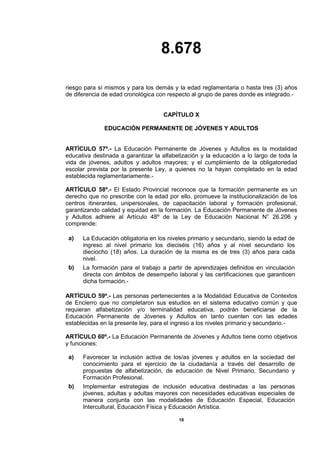8.678
18
riesgo para sí mismos y para los demás y la edad reglamentaria o hasta tres (3) años
de diferencia de edad cronológica con respecto al grupo de pares donde es integrado.-
CAPÍTULO X
EDUCACIÓN PERMANENTE DE JÓVENES Y ADULTOS
ARTÍCULO 57º.- La Educación Permanente de Jóvenes y Adultos es la modalidad
educativa destinada a garantizar la alfabetización y la educación a lo largo de toda la
vida de jóvenes, adultos y adultos mayores; y el cumplimiento de la obligatoriedad
escolar prevista por la presente Ley, a quienes no la hayan completado en la edad
establecida reglamentariamente.-
ARTÍCULO 58º.- El Estado Provincial reconoce que la formación permanente es un
derecho que no prescribe con la edad por ello, promueve la institucionalización de los
centros itinerantes, unipersonales, de capacitación laboral y formación profesional,
garantizando calidad y equidad en la formación. La Educación Permanente de Jóvenes
y Adultos adhiere al Artículo 48º de la Ley de Educación Nacional N° 26.206 y
comprende:
a) La Educación obligatoria en los niveles primario y secundario, siendo la edad de
ingreso al nivel primario los dieciséis (16) años y al nivel secundario los
dieciocho (18) años. La duración de la misma es de tres (3) años para cada
nivel.
b) La formación para el trabajo a partir de aprendizajes definidos en vinculación
directa con ámbitos de desempeño laboral y las certificaciones que garanticen
dicha formación.-
ARTÍCULO 59º.- Las personas pertenecientes a la Modalidad Educativa de Contextos
de Encierro que no completaron sus estudios en el sistema educativo común y que
requieran alfabetización y/o terminalidad educativa, podrán beneficiarse de la
Educación Permanente de Jóvenes y Adultos en tanto cuenten con las edades
establecidas en la presente ley, para el ingreso a los niveles primario y secundario.-
ARTÍCULO 60º.- La Educación Permanente de Jóvenes y Adultos tiene como objetivos
y funciones:
a) Favorecer la inclusión activa de los/as jóvenes y adultos en la sociedad del
conocimiento para el ejercicio de la ciudadanía a través del desarrollo de
propuestas de alfabetización, de educación de Nivel Primario, Secundario y
Formación Profesional.
b) Implementar estrategias de inclusión educativa destinadas a las personas
jóvenes, adultas y adultas mayores con necesidades educativas especiales de
manera conjunta con las modalidades de Educación Especial, Educación
Intercultural, Educación Física y Educación Artística.
 