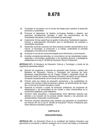8.678
19
c) Consolidar la vinculación con el mundo del trabajo para contribuir al desarrollo
productivo y sustentable.
d) Promover la elaboración de diseños curriculares flexibles y abiertos, que
garanticen acreditaciones parciales a partir del reconocimiento de las
necesidades educativas y ritmos individuales de aprendizaje.
e) Implementar formas específicas de gestión institucional, flexibilizando espacios,
horarios y sistematizando información para la identificación de contextos y
necesidades educativas.
f) Desarrollar acciones conjuntas con otros sectores sociales representativos de la
ciencia, la tecnología, la producción y el trabajo, sustentando la prioridad
pedagógica y formativa de la modalidad.
g) Incorporar el uso de las nuevas tecnologías de la información y comunicación.
h) Acreditar competencias laborales, en concordancia con las necesidades locales,
regionales y provinciales; ajustándose a los requisitos técnicos y pedagógicos
establecidos en la ley N° 26.058 de Educación Técnico Profesional.-
ARTÍCULO 61º.- El Ministerio de Educación, Ciencia y Tecnología, a través de los
organismos pertinentes deberá:
a) Articular los programas y acciones de educación para jóvenes y adultos del
Ministerio de Educación, Ciencia y Tecnología con acciones de otros
Ministerios, específicamente los de Trabajo, Empleo y Seguridad Social, de
Desarrollo Social, de Justicia y Derechos Humanos y de Salud, los que deberán
vincularse necesariamente con el mundo de la producción y el trabajo.
b) Orientar sobre las ofertas de educación permanente y las posibilidades de
acceso a las mismas a todos los jóvenes y adultos, sin discriminación de ningún
tipo, en pos de la inclusión educativa y social.
c) Gestionar la inclusión a través de formación profesional, de programas de
alfabetización o de terminalidad de los niveles y ciclos comprendidos en la
escolaridad obligatoria y post obligatoria.
d) Construir redes educativas y socioeducativas entre diferentes sectores que
atiendan a la inclusión de los jóvenes adultos mayores y las personas con
discapacidades, temporales o permanentes.
e) Promover acciones específicas entre sectores que garanticen el cumplimiento
del Artículo 40º de la Ley N° 26.058 de Educación Técnico Profesional para
hacer efectiva la equidad e igualdad.-
CAPÍTULO XI
EDUCACIÓN RURAL
ARTÍCULO 62º.- La Educación Rural es la modalidad del Sistema Educativo que
garantizará la vinculación y relación necesaria con el mundo del trabajo y el desarrollo
 
