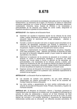 8.678
20
local socio-productivo, promoviendo las estrategias adecuadas para el no desarraigo, el
fortalecimiento y el crecimiento de la región y la Provincia; se realiza en instituciones
educativas específicas y/o a través de formas pedagógicas adecuadas (alternancia,
nuclearización, itinerancia, becas, traslado de niños/as) a las necesidades y
particularidades de las personas que habitan las zonas rurales, asegurando la
trayectoria educativa en igualdad de oportunidades.-
ARTÍCULO 63º.- Son objetivos de la Educación Rural:
a) Garantizar con equidad la trayectoria escolar de los niños/as de las zonas
rurales y aplicar dispositivos de aceleración y optimización de la misma en la
educación básica en alumnos/as con rezago pedagógico, oblamien y
abandono escolar.
b) Concebir y construir la escuela rural como un espacio social comunitario con la
valoración del aprendizaje cooperativo que fomente la pertenencia y la
construcción de identidad local, el desarrollo sustentable de los recursos con
recuperación, respeto y conservación del patrimonio natural y cultural.
c) Asegurar la implementación de prácticas pedagógicas educativas integrales,
como salas plurigrados y salas oblamien que permitan el desarrollo de todas
las áreas de la educación obligatoria escolar y cuyos niveles de calidad sean
equivalentes a los urbanos.
d) Determinar la localización de los servicios de educación en el contexto rural
teniendo en cuenta el planeamiento estratégico e incluyendo una oferta
formativa que vincule desde lo formal, la atención de las demandas, las
particularidades y las necesidades de los niños/as, jóvenes y adultos, para
mejorar las condiciones de vida, con el ejercicio efectivo de políticas de género,
de salud sexual y reproductiva, alimentaria, trabajo infantil e interculturalidad en
el marco de políticas de respeto por la diversidad y la inclusión social.
e) Organizar servicios de Educación No Formal que contribuyan a la capacitación
laboral y promoción cultural de la población rural, atendiendo especialmente la
condición de las mujeres.-
ARTÍCULO 64º.- La Educación Rural se implementa en:
a) Las escuelas de contexto rural específico, las que serán definidas y
categorizadas con criterios provinciales en el marco de los acuerdos del
Consejo Federal de Cultura y Educación.
b) Los micro centros y agrupamientos de micro centros conformados por un
conjunto de escuelas de Educación Inicial, Primaria, Secundaria y Superior de
Formación Docente.
ARTÍCULO 65º.- El Ministerio de Educación, Ciencia y Tecnología garantizará la
implementación del Ciclo Básico en el contexto rural, que posibilite la continuidad de los
estudios de todos los adolescentes y jóvenes en el Ciclo Orientado del Nivel
Secundario. Este Ciclo estará a cargo de profesores del nivel de las cuatro (4) áreas
básicas del currículum y se preverán dinámicas y mecanismos de organizaciones
institucionales acordes para su articulación con diferentes escuelas secundarias. El
 