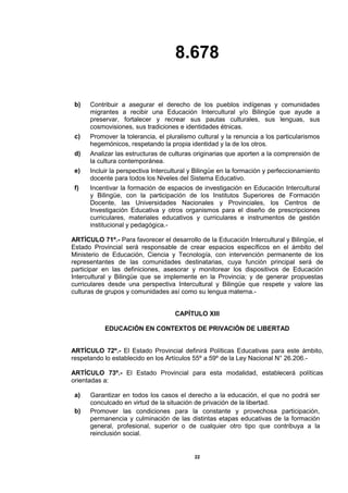 8.678
22
b) Contribuir a asegurar el derecho de los pueblos indígenas y comunidades
migrantes a recibir una Educación Intercultural y/o Bilingüe que ayude a
preservar, fortalecer y recrear sus pautas culturales, sus lenguas, sus
cosmovisiones, sus tradiciones e identidades étnicas.
c) Promover la tolerancia, el pluralismo cultural y la renuncia a los particularismos
hegemónicos, respetando la propia identidad y la de los otros.
d) Analizar las estructuras de culturas originarias que aporten a la comprensión de
la cultura contemporánea.
e) Incluir la perspectiva Intercultural y Bilingüe en la formación y perfeccionamiento
docente para todos los Niveles del Sistema Educativo.
f) Incentivar la formación de espacios de investigación en Educación Intercultural
y Bilingüe, con la participación de los Institutos Superiores de Formación
Docente, las Universidades Nacionales y Provinciales, los Centros de
Investigación Educativa y otros organismos para el diseño de prescripciones
curriculares, materiales educativos y curriculares e instrumentos de gestión
institucional y pedagógica.-
ARTÍCULO 71º.- Para favorecer el desarrollo de la Educación Intercultural y Bilingüe, el
Estado Provincial será responsable de crear espacios específicos en el ámbito del
Ministerio de Educación, Ciencia y Tecnología, con intervención permanente de los
representantes de las comunidades destinatarias, cuya función principal será de
participar en las definiciones, asesorar y monitorear los dispositivos de Educación
Intercultural y Bilingüe que se implemente en la Provincia; y de generar propuestas
curriculares desde una perspectiva Intercultural y Bilingüe que respete y valore las
culturas de grupos y comunidades así como su lengua materna.-
CAPÍTULO XIII
EDUCACIÓN EN CONTEXTOS DE PRIVACIÓN DE LIBERTAD
ARTÍCULO 72º.- El Estado Provincial definirá Políticas Educativas para este ámbito,
respetando lo establecido en los Artículos 55º a 59º de la Ley Nacional N° 26.206.-
ARTÍCULO 73º.- El Estado Provincial para esta modalidad, establecerá políticas
orientadas a:
a) Garantizar en todos los casos el derecho a la educación, el que no podrá ser
conculcado en virtud de la situación de privación de la libertad.
b) Promover las condiciones para la constante y provechosa participación,
permanencia y culminación de las distintas etapas educativas de la formación
general, profesional, superior o de cualquier otro tipo que contribuya a la
reinclusión social.
 