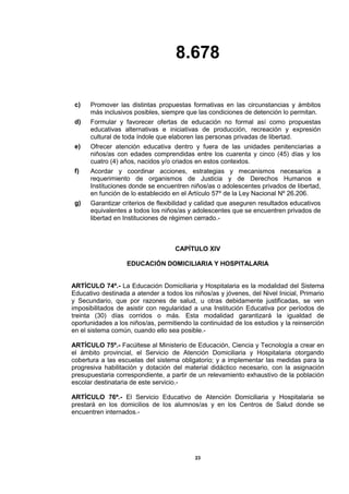 8.678
23
c) Promover las distintas propuestas formativas en las circunstancias y ámbitos
más inclusivos posibles, siempre que las condiciones de detención lo permitan.
d) Formular y favorecer ofertas de educación no formal así como propuestas
educativas alternativas e iniciativas de producción, recreación y expresión
cultural de toda índole que elaboren las personas privadas de libertad.
e) Ofrecer atención educativa dentro y fuera de las unidades penitenciarias a
niños/as con edades comprendidas entre los cuarenta y cinco (45) días y los
cuatro (4) años, nacidos y/o criados en estos contextos.
f) Acordar y coordinar acciones, estrategias y mecanismos necesarios a
requerimiento de organismos de Justicia y de Derechos Humanos e
Instituciones donde se encuentren niños/as o adolescentes privados de libertad,
en función de lo establecido en el Artículo 57º de la Ley Nacional Nº 26.206.
g) Garantizar criterios de flexibilidad y calidad que aseguren resultados educativos
equivalentes a todos los niños/as y adolescentes que se encuentren privados de
libertad en Instituciones de régimen cerrado.-
CAPÍTULO XIV
EDUCACIÓN DOMICILIARIA Y HOSPITALARIA
ARTÍCULO 74º.- La Educación Domiciliaria y Hospitalaria es la modalidad del Sistema
Educativo destinada a atender a todos los niños/as y jóvenes, del Nivel Inicial, Primario
y Secundario, que por razones de salud, u otras debidamente justificadas, se ven
imposibilitados de asistir con regularidad a una Institución Educativa por períodos de
treinta (30) días corridos o más. Esta modalidad garantizará la igualdad de
oportunidades a los niños/as, permitiendo la continuidad de los estudios y la reinserción
en el sistema común, cuando ello sea posible.-
ARTÍCULO 75º.- Facúltese al Ministerio de Educación, Ciencia y Tecnología a crear en
el ámbito provincial, el Servicio de Atención Domiciliaria y Hospitalaria otorgando
cobertura a las escuelas del sistema obligatorio; y a implementar las medidas para la
progresiva habilitación y dotación del material didáctico necesario, con la asignación
presupuestaria correspondiente, a partir de un relevamiento exhaustivo de la población
escolar destinataria de este servicio.-
ARTÍCULO 76º.- El Servicio Educativo de Atención Domiciliaria y Hospitalaria se
prestará en los domicilios de los alumnos/as y en los Centros de Salud donde se
encuentren internados.-
 