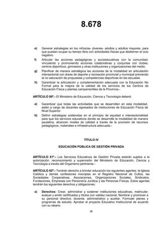 8.678
25
e) Generar estrategias en los niños/as- jóvenes- adultos y adultos mayores, para
que puedan ocupar su tiempo libre con actividades físicas que destierren el ocio
negativo.
f) Articular las acciones pedagógicas y socioeducativas con la comunidad,
vinculando y promoviendo acciones colaborativas y conjuntas con clubes,
centros deportivos, gimnasios y otras instituciones y organizaciones del medio.
g) Planificar de manera estratégica las acciones de la modalidad en articulación
intersectorial con áreas de deporte y recreación provincial y municipal previendo
la no saturación de propuestas y competencias deportivas en las escuelas.
h) Garantizar la articulación y complementación adecuada con la Educación No
Formal para la mejora de la calidad de los servicios de los Centros de
Educación Física y plantas campamentiles de la Provincia.-
ARTÍCULO 80º.- El Ministerio de Educación, Ciencia y Tecnología deberá:
a) Garantizar que todas las actividades que se desarrollen en esta modalidad,
estén a cargo de docentes egresados de instituciones de Educación Física de
Nivel Superior.
b) Definir estrategias sostenidas en el principio de equidad e intersectorialidad
para que los servicios educativos donde se desarrolle la modalidad de manera
paulatina, alcancen niveles de calidad a través de la provisión de recursos
pedagógicos, materiales e infraestructura adecuada.-
TÍTULO IV
EDUCACIÓN PÚBLICA DE GESTIÓN PRIVADA
ARTÍCULO 81º.- Los Servicios Educativos de Gestión Privada estarán sujetos a la
autorización, reconocimiento y supervisión del Ministerio de Educación, Ciencia y
Tecnología a través del Organismo pertinente.-
ARTÍCULO 82º.- Tendrán derecho a brindar educación los siguientes agentes: la Iglesia
Católica y demás confesiones inscriptas en el Registro Nacional de Cultos, las
Sociedades Cooperativas, Asociaciones, Organizaciones Sociales, Sindicatos,
Fundaciones, Empresas con Personería Jurídica y las Personas Físicas. Estos agentes
tendrán los siguientes derechos y obligaciones:
a) Derechos: Crear, administrar y sostener instituciones educativas, matricular,
evaluar y emitir certificados y títulos con validez nacional. Nombrar y promover a
su personal directivo, docente, administrativo y auxiliar. Formular planes y
programas de estudio. Aprobar el proyecto Educativo Institucional de acuerdo
con su ideario.
 