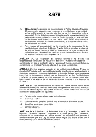 8.678
26
b) Obligaciones: Responder a los lineamientos de la Política Educativa Provincial.
Ofrecer servicios educativos que respondan a necesidades de la comunidad y
abrirse solidariamente a cualquier otro tipo de servicio (recreativo, cultural,
asistencial). Brindar toda información necesaria para la supervisión pedagógica
y el control contable y laboral por parte del Estado. Propiciar la capacitación de
los docentes en servicio dentro del marco de la Ley Nº 26.206 y la presente Ley
de Educación. Mantener la infraestructura edilicia y el equipamiento adecuado a
las necesidades educativas.
c) Para obtener el reconocimiento de la creación y la autorización de los
establecimientos educativos de Gestión Privada, deberán acreditar la existencia
de recursos físicos, humanos, técnicos, financieros y un proyecto pedagógico
institucional que, conservando su identidad, pueda contextualizarse en el marco
del Sistema Educativo Provincial y Nacional.-
ARTÍCULO 83º.- La designación del personal docente y no docente será
responsabilidad exclusiva de las instituciones de Gestión Privada quienes deberán
cumplimentar en todo la legislación laboral y previsional vigente, siendo controlado su
cumplimiento por el Estado Provincial a través de las áreas competentes.-
ARTÍCULO 84º.- Los servicios prestados en las instituciones de Gestión Privada de
Jurisdicción Provincial serán computables para optar aquellos cargos y categorías de la
enseñanza estatal que requieran antigüedad en la docencia. De igual modo los cargos y
categorías de la enseñanza estatal que se desempeñan en los Establecimientos
Educativos de gestión privada en forma simultánea con los de Gestión Estatal serán
computables a los efectos de las incompatibilidades previstas por el Estatuto del
Docente.-
ARTÍCULO 85º.- Los establecimientos educativos de Gestión Privada podrán recibir
aporte estatal conforme sean las condiciones presupuestarias del Estado Provincial,
basadas en criterios objetivos de equidad, solidaridad, calidad y eficiencia, teniendo en
cuenta entre otros aspectos los siguientes:
a) Función social que cumple en su zona de influencia.
b) Cuota que perciben.
c) Matricula mínima y máxima prevista para la enseñanza de Gestión Estatal.
d) Atención a poblaciones vulnerables.
e) Servicio Educativo.-
ARTÍCULO 86º.- El Ministerio de Educación, Ciencia y Tecnología, a través del
organismo pertinente, asesorará y ejercerá un contralor pedagógico y económico
financiero de las Instituciones de Gestión Privada. Las instituciones que perciban el
aporte establecido por esta Ley no podrán recibir ningún otro aporte estatal con el
mismo destino y por la misma actividad educativa.-
 