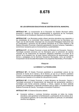 8.678
28
TÍTULO V
DE LOS SERVICIOS EDUCATIVOS DE GESTIÓN ESTATAL MUNICIPAL
ARTÍCULO 95º.- La incorporación de la Educación de Gestión Municipal ratifica,
jerarquiza y potencia de manera complementaria la autonomía de los municipios,
reconocidos por la Constitución Nacional y la Constitución Provincial.-
ARTÍCULO 96º.- Los Municipios podrán ofrecer servicios educativos que respondan a
las necesidades de la comunidad. Será requisito necesario que los Municipios que
hagan uso de esta facultad, dispongan de una propuesta Pedagógica Institucional que
se contextualice y armonice con las políticas educativas de su Carta Orgánica y del
Sistema Educativo Provincial y Nacional garantizando recursos humanos, materiales y
económicos necesarios para su funcionamiento y sustentabilidad.-
ARTÍCULO 97º.- El Estado Provincial a través del Ministerio de Educación, Ciencia y
Tecnología acordará convenios con los Municipios para la subvención de salarios
docentes de las instituciones de educación obligatoria existentes a la fecha de la
sanción de la presente Ley; de igual manera mecanismos de asesoramiento, apoyo
técnico y pedagógico de los Servicios Educativos Municipales, como así también la
incorporación de las Escuelas Municipales a los programas Nacionales y Provinciales.-
TÍTULO VI
LA CIENCIA Y LA TECNOLOGÍA
ARTÍCULO 98º.- El Estado Provincial posibilitará la accesibilidad cultural de las
personas al mundo de la ciencia y de la técnica; ya que es un derecho ciudadano
conocer y comprender las actividades de investigación y desarrollo con las implicancias
cotidianas que impactan en la calidad de vida personal y social.-
ARTÍCULO 99º.- El Estado Provincial, a través Ministerio de Educación, Ciencia y
Tecnología promoverá el fortalecimiento del desarrollo del pensamiento científico y
tecnológico para formar personas creativas y críticas, capaces de llevar adelante
proyectos de investigación y desarrollo prioritarios para la región y el sostenimiento del
Sistema Provincial de Ciencia, Tecnología e Innovación Productiva.-
ARTÍCULO 100º.- El Sistema Educativo deberá:
a) Incorporar políticas y acciones formativas concretas en todos los niveles
educativos, para garantizar la familiarización y participación de los actores de la
comunidad en general y de la comunidad educativa en particular, en actividades
científico tecnológicas;
 