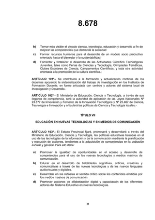 8.678
29
b) Tornar más visible el vínculo ciencia, tecnología, educación y desarrollo a fin de
mejorar las competencias que demanda la sociedad
c) Formar recursos humanos para el desarrollo de un modelo socio productivo
orientado hacia el bienestar y la sustentabilidad.
d) Fomentar y fortalecer el desarrollo de las Actividades Científico Tecnológicas
Juveniles, tales como Ferias de Ciencias y Tecnología, Olimpiadas Temáticas,
Clubes Escolares de Ciencia, Campamentos Científicos, y toda otra actividad
orientada a la promoción de la cultura científica.-
ARTÍCULO 101º.- Se contribuirá a la formación y actualización continua de los
docentes apoyando la sistematización del trabajo de investigación en los Institutos de
Formación Docente, en forma articulada con centros y actores del sistema local de
Investigación y Desarrollo.-
ARTÍCULO 102º.- El Ministerio de Educación, Ciencia y Tecnología, a través de sus
órganos de competencia, será la autoridad de aplicación de las Leyes Nacionales Nº
23.877 de Innovación y Fomento de la Innovación Tecnológica y Nº 25.467 de Ciencia,
Tecnología e Innovación y articulará las políticas de Ciencia y Tecnología locales.-
TÍTULO VII
EDUCACIÓN EN NUEVAS TECNOLOGÍAS Y EN MEDIOS DE COMUNICACIÓN
ARTÍCULO 103º.- El Estado Provincial fijará, promoverá y desarrollará a través del
Ministerio de Educación, Ciencia y Tecnología, las políticas educativas basadas en el
uso de las tecnologías de la información y de la comunicación mediante la planificación
y ejecución de acciones, tendientes a la adquisición de competencias en la población
escolar y general. Para ello debe:
a) Promover la igualdad de oportunidades en el acceso y desarrollo de
competencias para el uso de las nuevas tecnologías y medios masivos de
comunicación.
b) Educar en el desarrollo de habilidades cognitivas, críticas, creativas y
comunicativas a través de las nuevas tecnologías y de los nuevos lenguajes
audiovisuales y digitales.
c) Desarrollar en los niños/as el sentido crítico sobre los contenidos emitidos por
los medios masivos de comunicación.
d) Promover acciones de alfabetización digital y capacitación de los diferentes
actores del Sistema Educativo en nuevas tecnologías.
 