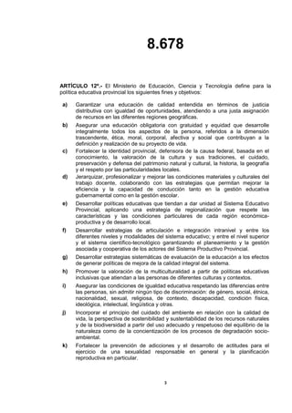 8.678
3
ARTÍCULO 12º.- El Ministerio de Educación, Ciencia y Tecnología define para la
política educativa provincial los siguientes fines y objetivos:
a) Garantizar una educación de calidad entendida en términos de justicia
distributiva con igualdad de oportunidades, atendiendo a una justa asignación
de recursos en las diferentes regiones geográficas.
b) Asegurar una educación obligatoria con gratuidad y equidad que desarrolle
integralmente todos los aspectos de la persona, referidos a la dimensión
trascendente, ética, moral, corporal, afectiva y social que contribuyan a la
definición y realización de su proyecto de vida.
c) Fortalecer la identidad provincial, defensora de la causa federal, basada en el
conocimiento, la valoración de la cultura y sus tradiciones, el cuidado,
preservación y defensa del patrimonio natural y cultural, la historia, la geografía
y el respeto por las particularidades locales.
d) Jerarquizar, profesionalizar y mejorar las condiciones materiales y culturales del
trabajo docente, colaborando con las estrategias que permitan mejorar la
eficiencia y la capacidad de conducción tanto en la gestión educativa
gubernamental como en la gestión escolar.
e) Desarrollar políticas educativas que tiendan a dar unidad al Sistema Educativo
Provincial, aplicando una estrategia de regionalización que respete las
características y las condiciones particulares de cada región económica-
productiva y de desarrollo local.
f) Desarrollar estrategias de articulación e integración intranivel y entre los
diferentes niveles y modalidades del sistema educativo; y entre el nivel superior
y el sistema científico-tecnológico garantizando el planeamiento y la gestión
asociada y cooperativa de los actores del Sistema Productivo Provincial.
g) Desarrollar estrategias sistemáticas de evaluación de la educación a los efectos
de generar políticas de mejora de la calidad integral del sistema.
h) Promover la valoración de la multiculturalidad a partir de políticas educativas
inclusivas que atiendan a las personas de diferentes culturas y contextos.
i) Asegurar las condiciones de igualdad educativa respetando las diferencias entre
las personas, sin admitir ningún tipo de discriminación: de género, social, étnica,
nacionalidad, sexual, religiosa, de contexto, discapacidad, condición física,
ideológica, intelectual, lingüística y otras.
j) Incorporar el principio del cuidado del ambiente en relación con la calidad de
vida, la perspectiva de sostenibilidad y sustentabilidad de los recursos naturales
y de la biodiversidad a partir del uso adecuado y respetuoso del equilibrio de la
naturaleza como de la concientización de los procesos de degradación socio-
ambiental.
k) Fortalecer la prevención de adicciones y el desarrollo de actitudes para el
ejercicio de una sexualidad responsable en general y la planificación
reproductiva en particular.
 
