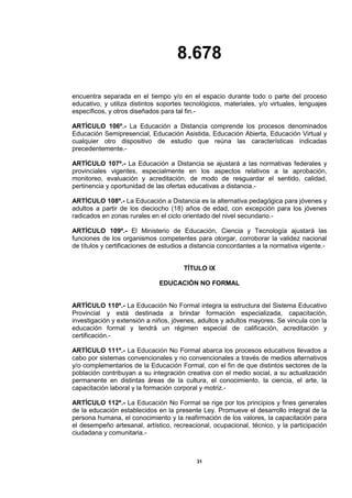 8.678
31
encuentra separada en el tiempo y/o en el espacio durante todo o parte del proceso
educativo, y utiliza distintos soportes tecnológicos, materiales, y/o virtuales, lenguajes
específicos, y otros diseñados para tal fin.-
ARTÍCULO 106º.- La Educación a Distancia comprende los procesos denominados
Educación Semipresencial, Educación Asistida, Educación Abierta, Educación Virtual y
cualquier otro dispositivo de estudio que reúna las características indicadas
precedentemente.-
ARTÍCULO 107º.- La Educación a Distancia se ajustará a las normativas federales y
provinciales vigentes, especialmente en los aspectos relativos a la aprobación,
monitoreo, evaluación y acreditación, de modo de resguardar el sentido, calidad,
pertinencia y oportunidad de las ofertas educativas a distancia.-
ARTÍCULO 108º.- La Educación a Distancia es la alternativa pedagógica para jóvenes y
adultos a partir de los dieciocho (18) años de edad, con excepción para los jóvenes
radicados en zonas rurales en el ciclo orientado del nivel secundario.-
ARTÍCULO 109º.- El Ministerio de Educación, Ciencia y Tecnología ajustará las
funciones de los organismos competentes para otorgar, corroborar la validez nacional
de títulos y certificaciones de estudios a distancia concordantes a la normativa vigente.-
TÍTULO IX
EDUCACIÓN NO FORMAL
ARTÍCULO 110º.- La Educación No Formal integra la estructura del Sistema Educativo
Provincial y está destinada a brindar formación especializada, capacitación,
investigación y extensión a niños, jóvenes, adultos y adultos mayores. Se vincula con la
educación formal y tendrá un régimen especial de calificación, acreditación y
certificación.-
ARTÍCULO 111º.- La Educación No Formal abarca los procesos educativos llevados a
cabo por sistemas convencionales y no convencionales a través de medios alternativos
y/o complementarios de la Educación Formal, con el fin de que distintos sectores de la
población contribuyan a su integración creativa con el medio social, a su actualización
permanente en distintas áreas de la cultura, el conocimiento, la ciencia, el arte, la
capacitación laboral y la formación corporal y motriz.-
ARTÍCULO 112º.- La Educación No Formal se rige por los principios y fines generales
de la educación establecidos en la presente Ley. Promueve el desarrollo integral de la
persona humana, el conocimiento y la reafirmación de los valores, la capacitación para
el desempeño artesanal, artístico, recreacional, ocupacional, técnico, y la participación
ciudadana y comunitaria.-
 